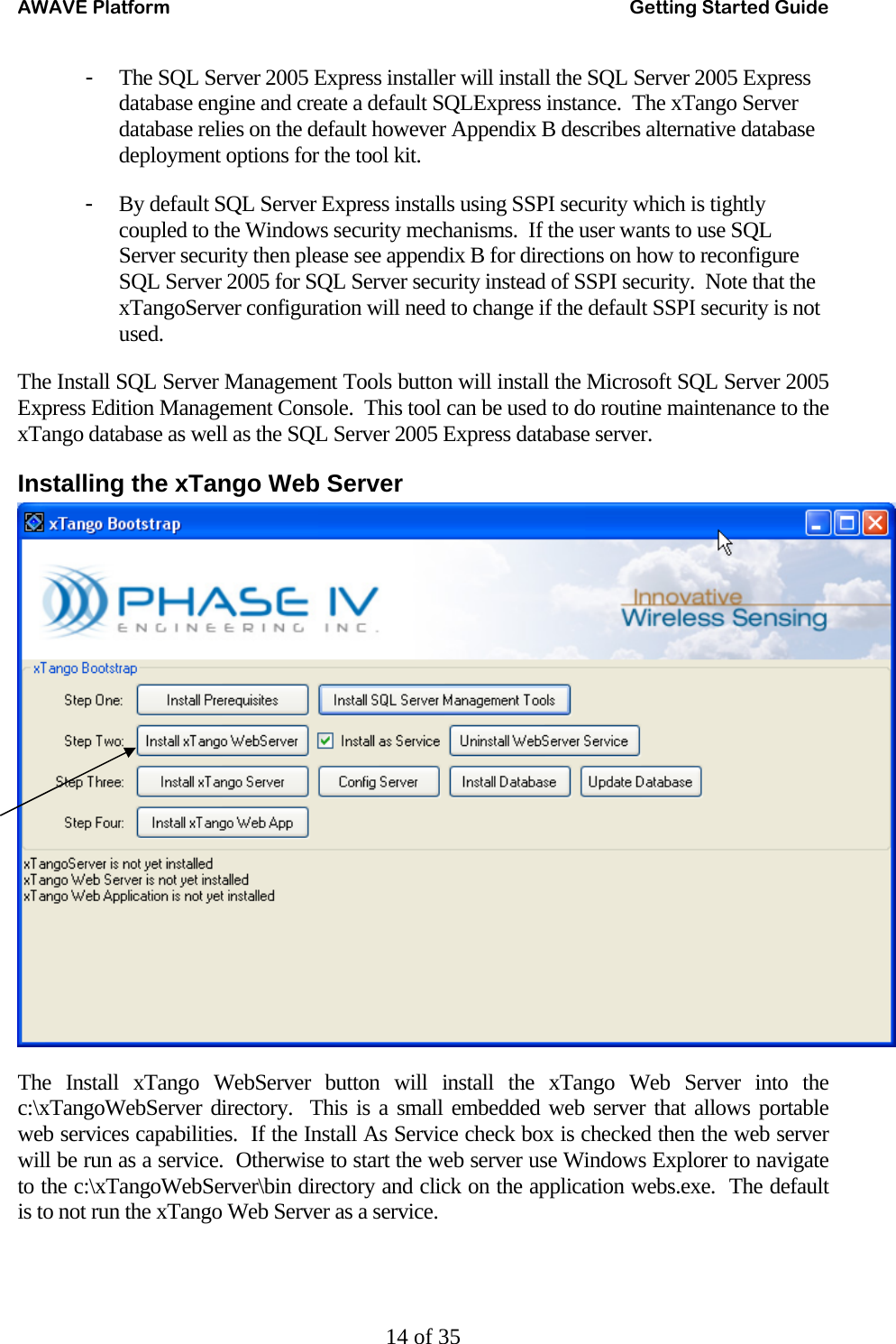 AWAVE Platform    Getting Started Guide   14 of 35 - The SQL Server 2005 Express installer will install the SQL Server 2005 Express database engine and create a default SQLExpress instance.  The xTango Server database relies on the default however Appendix B describes alternative database deployment options for the tool kit. - By default SQL Server Express installs using SSPI security which is tightly coupled to the Windows security mechanisms.  If the user wants to use SQL Server security then please see appendix B for directions on how to reconfigure SQL Server 2005 for SQL Server security instead of SSPI security.  Note that the xTangoServer configuration will need to change if the default SSPI security is not used. The Install SQL Server Management Tools button will install the Microsoft SQL Server 2005 Express Edition Management Console.  This tool can be used to do routine maintenance to the xTango database as well as the SQL Server 2005 Express database server. Installing the xTango Web Server  The Install xTango WebServer button will install the xTango Web Server into the c:\xTangoWebServer directory.  This is a small embedded web server that allows portable web services capabilities.  If the Install As Service check box is checked then the web server will be run as a service.  Otherwise to start the web server use Windows Explorer to navigate to the c:\xTangoWebServer\bin directory and click on the application webs.exe.  The default is to not run the xTango Web Server as a service.   