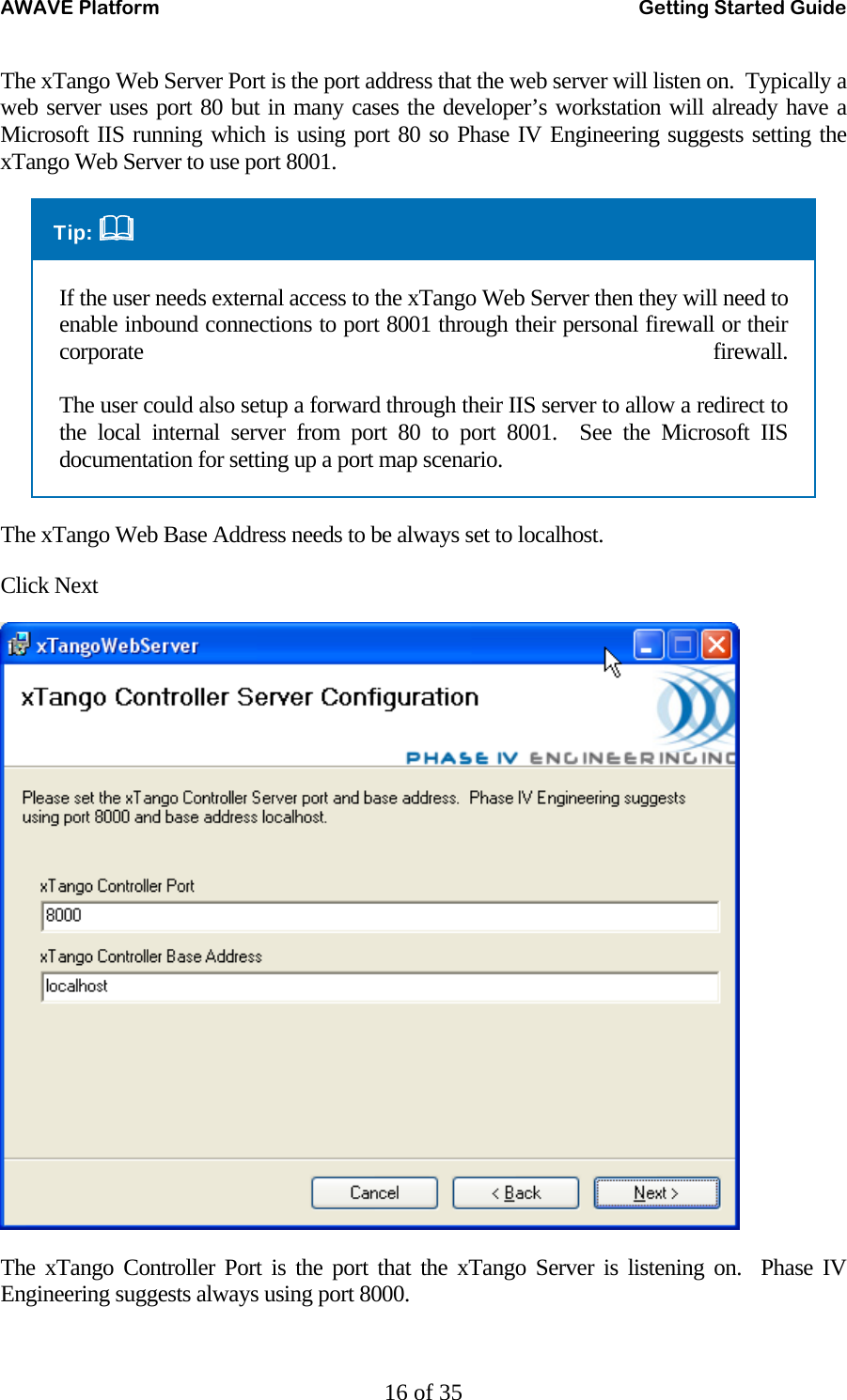 AWAVE Platform    Getting Started Guide   16 of 35 The xTango Web Server Port is the port address that the web server will listen on.  Typically a web server uses port 80 but in many cases the developer’s workstation will already have a Microsoft IIS running which is using port 80 so Phase IV Engineering suggests setting the xTango Web Server to use port 8001. Tip:  If the user needs external access to the xTango Web Server then they will need to enable inbound connections to port 8001 through their personal firewall or their corporate firewall.  The user could also setup a forward through their IIS server to allow a redirect to the local internal server from port 80 to port 8001.  See the Microsoft IIS documentation for setting up a port map scenario. The xTango Web Base Address needs to be always set to localhost. Click Next  The xTango Controller Port is the port that the xTango Server is listening on.  Phase IV Engineering suggests always using port 8000.   