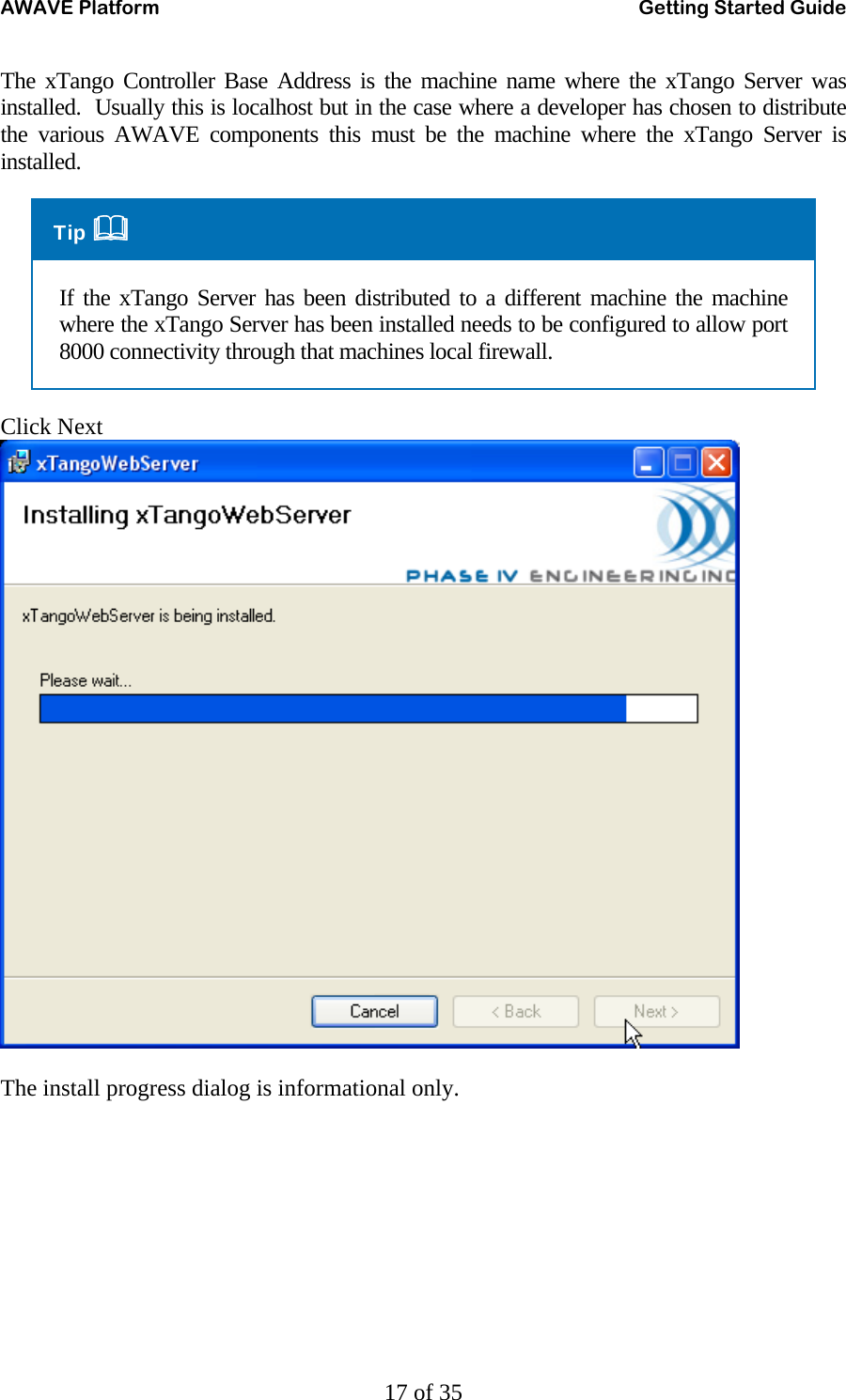 AWAVE Platform    Getting Started Guide   17 of 35 The xTango Controller Base Address is the machine name where the xTango Server was installed.  Usually this is localhost but in the case where a developer has chosen to distribute the various AWAVE components this must be the machine where the xTango Server is installed. Tip  If the xTango Server has been distributed to a different machine the machine where the xTango Server has been installed needs to be configured to allow port 8000 connectivity through that machines local firewall. Click Next   The install progress dialog is informational only.  