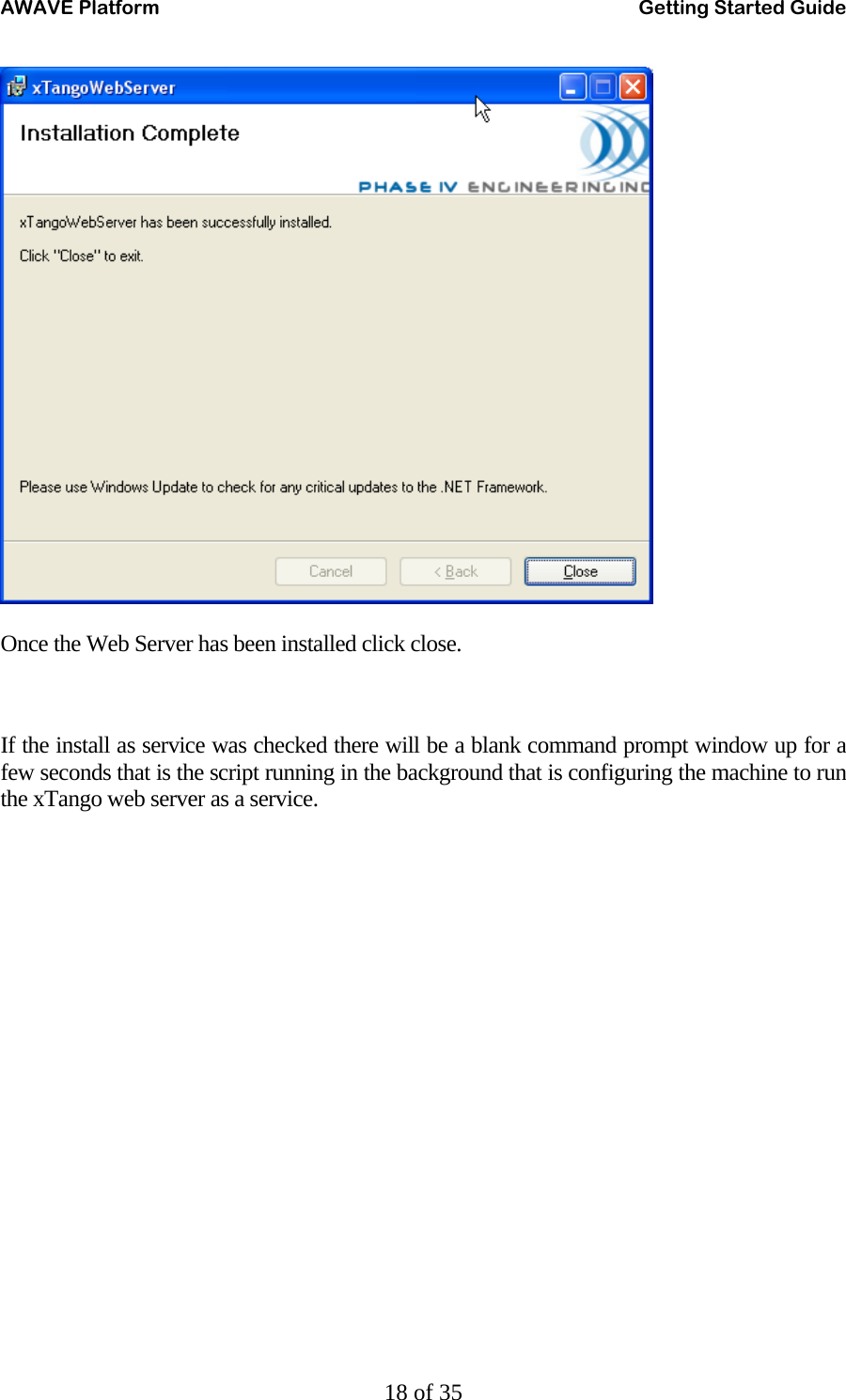 AWAVE Platform    Getting Started Guide   18 of 35   Once the Web Server has been installed click close.   If the install as service was checked there will be a blank command prompt window up for a few seconds that is the script running in the background that is configuring the machine to run the xTango web server as a service. 