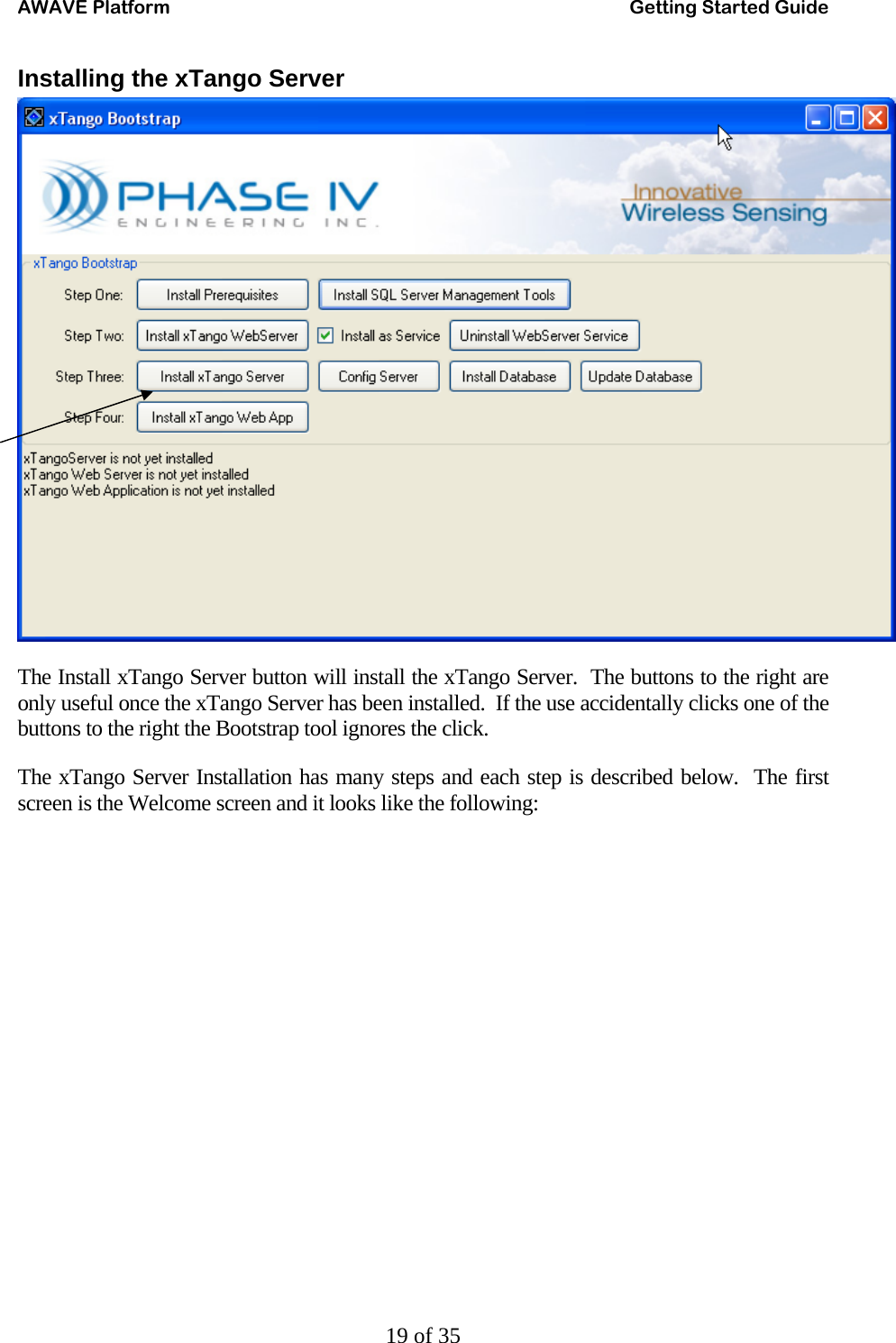 AWAVE Platform    Getting Started Guide   19 of 35 Installing the xTango Server  The Install xTango Server button will install the xTango Server.  The buttons to the right are only useful once the xTango Server has been installed.  If the use accidentally clicks one of the buttons to the right the Bootstrap tool ignores the click. The xTango Server Installation has many steps and each step is described below.  The first screen is the Welcome screen and it looks like the following: 