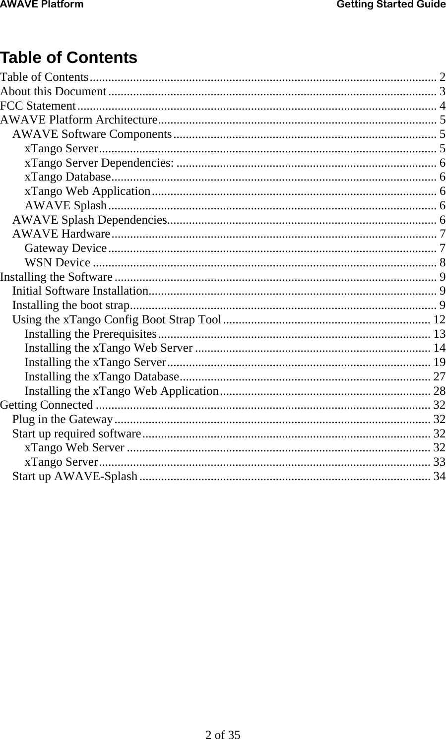 AWAVE Platform    Getting Started Guide   2 of 35 Table of Contents Table of Contents................................................................................................................ 2 About this Document.......................................................................................................... 3 FCC Statement.................................................................................................................... 4 AWAVE Platform Architecture.......................................................................................... 5 AWAVE Software Components..................................................................................... 5 xTango Server............................................................................................................. 5 xTango Server Dependencies: .................................................................................... 6 xTango Database......................................................................................................... 6 xTango Web Application............................................................................................ 6 AWAVE Splash.......................................................................................................... 6 AWAVE Splash Dependencies....................................................................................... 6 AWAVE Hardware......................................................................................................... 7 Gateway Device.......................................................................................................... 7 WSN Device ............................................................................................................... 8 Installing the Software........................................................................................................ 9 Initial Software Installation............................................................................................. 9 Installing the boot strap................................................................................................... 9 Using the xTango Config Boot Strap Tool................................................................... 12 Installing the Prerequisites........................................................................................ 13 Installing the xTango Web Server ............................................................................ 14 Installing the xTango Server..................................................................................... 19 Installing the xTango Database................................................................................. 27 Installing the xTango Web Application.................................................................... 28 Getting Connected ............................................................................................................ 32 Plug in the Gateway...................................................................................................... 32 Start up required software............................................................................................. 32 xTango Web Server .................................................................................................. 32 xTango Server........................................................................................................... 33 Start up AWAVE-Splash.............................................................................................. 34 