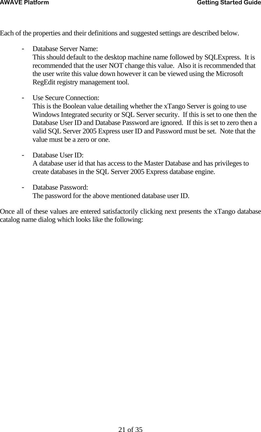 AWAVE Platform    Getting Started Guide   21 of 35  Each of the properties and their definitions and suggested settings are described below. - Database Server Name:  This should default to the desktop machine name followed by SQLExpress.  It is recommended that the user NOT change this value.  Also it is recommended that the user write this value down however it can be viewed using the Microsoft RegEdit registry management tool. - Use Secure Connection: This is the Boolean value detailing whether the xTango Server is going to use Windows Integrated security or SQL Server security.  If this is set to one then the Database User ID and Database Password are ignored.  If this is set to zero then a valid SQL Server 2005 Express user ID and Password must be set.  Note that the value must be a zero or one. - Database User ID: A database user id that has access to the Master Database and has privileges to create databases in the SQL Server 2005 Express database engine. - Database Password: The password for the above mentioned database user ID. Once all of these values are entered satisfactorily clicking next presents the xTango database catalog name dialog which looks like the following: 