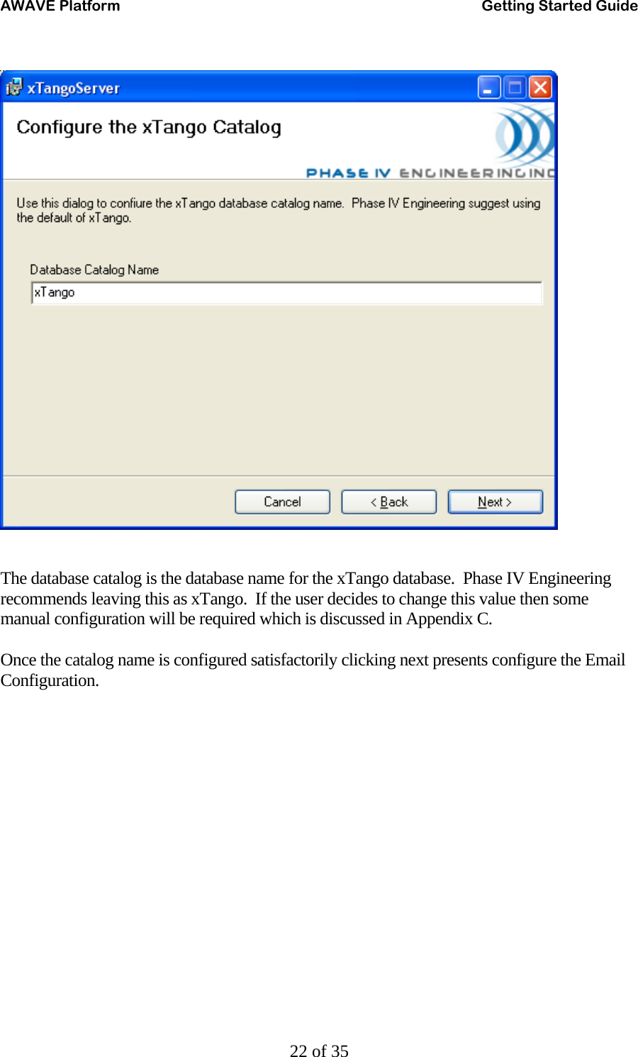 AWAVE Platform    Getting Started Guide   22 of 35    The database catalog is the database name for the xTango database.  Phase IV Engineering recommends leaving this as xTango.  If the user decides to change this value then some manual configuration will be required which is discussed in Appendix C.  Once the catalog name is configured satisfactorily clicking next presents configure the Email Configuration.   