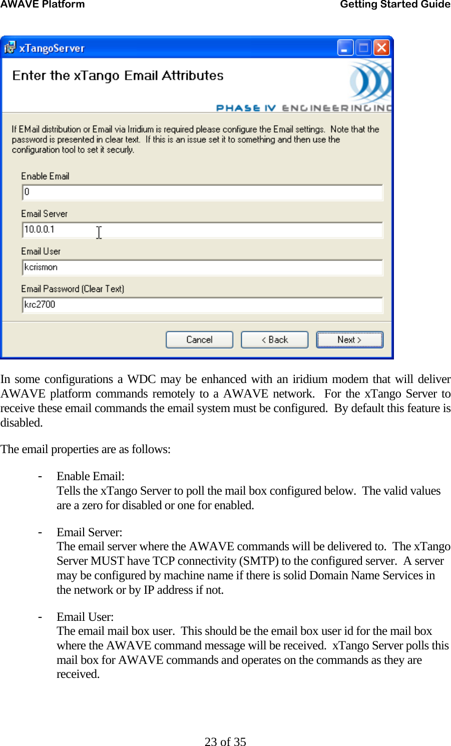 AWAVE Platform    Getting Started Guide   23 of 35  In some configurations a WDC may be enhanced with an iridium modem that will deliver AWAVE platform commands remotely to a AWAVE network.  For the xTango Server to receive these email commands the email system must be configured.  By default this feature is disabled. The email properties are as follows: - Enable Email: Tells the xTango Server to poll the mail box configured below.  The valid values are a zero for disabled or one for enabled. - Email Server: The email server where the AWAVE commands will be delivered to.  The xTango Server MUST have TCP connectivity (SMTP) to the configured server.  A server may be configured by machine name if there is solid Domain Name Services in the network or by IP address if not. - Email User: The email mail box user.  This should be the email box user id for the mail box where the AWAVE command message will be received.  xTango Server polls this mail box for AWAVE commands and operates on the commands as they are received. 