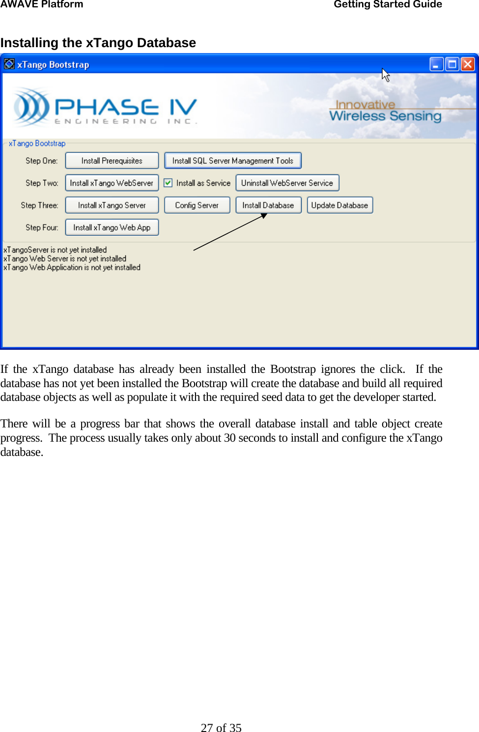 AWAVE Platform    Getting Started Guide   27 of 35 Installing the xTango Database  If the xTango database has already been installed the Bootstrap ignores the click.  If the database has not yet been installed the Bootstrap will create the database and build all required database objects as well as populate it with the required seed data to get the developer started. There will be a progress bar that shows the overall database install and table object create progress.  The process usually takes only about 30 seconds to install and configure the xTango database. 