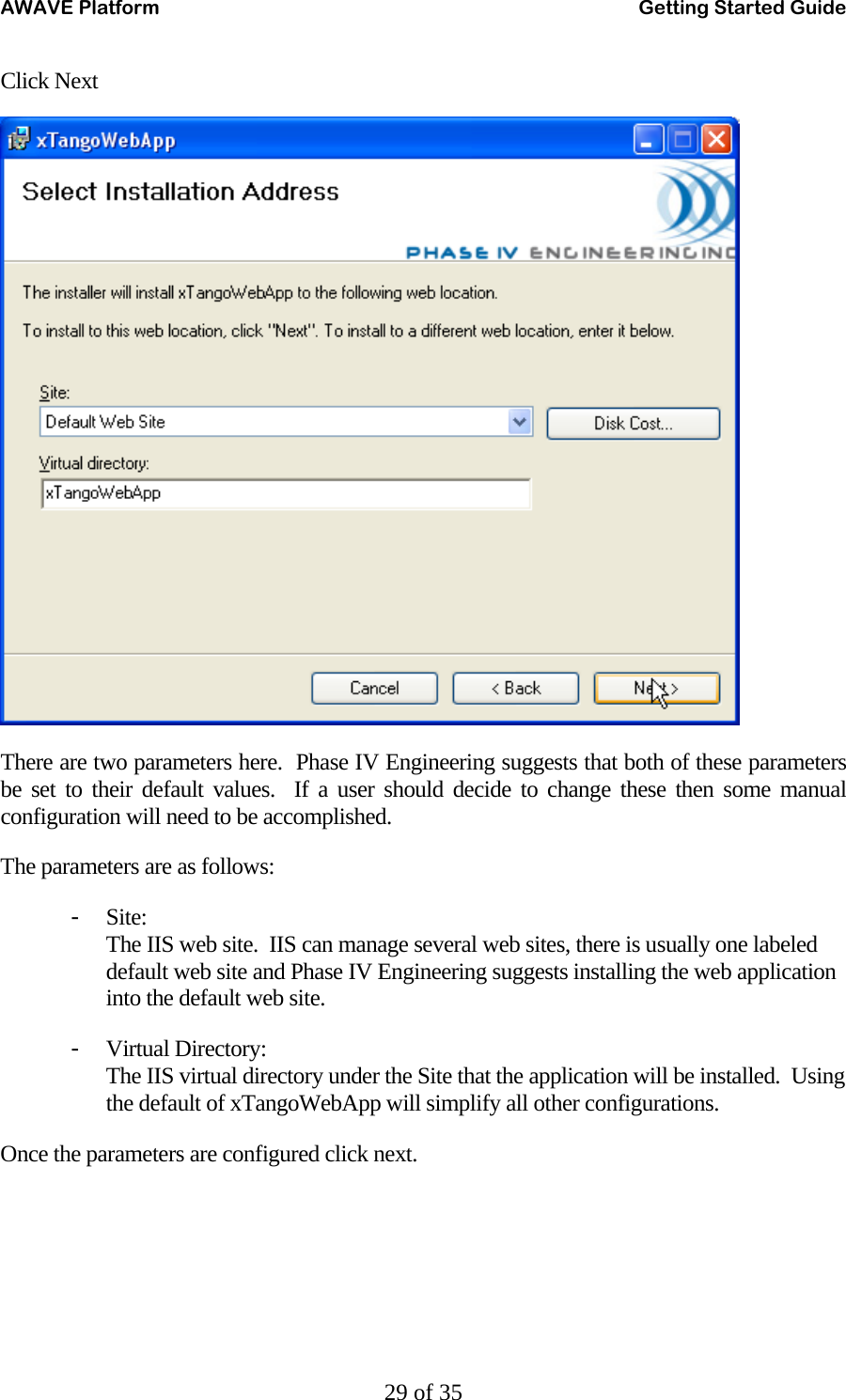AWAVE Platform    Getting Started Guide   29 of 35 Click Next  There are two parameters here.  Phase IV Engineering suggests that both of these parameters be set to their default values.  If a user should decide to change these then some manual configuration will need to be accomplished. The parameters are as follows: - Site: The IIS web site.  IIS can manage several web sites, there is usually one labeled default web site and Phase IV Engineering suggests installing the web application into the default web site. - Virtual Directory: The IIS virtual directory under the Site that the application will be installed.  Using the default of xTangoWebApp will simplify all other configurations. Once the parameters are configured click next. 
