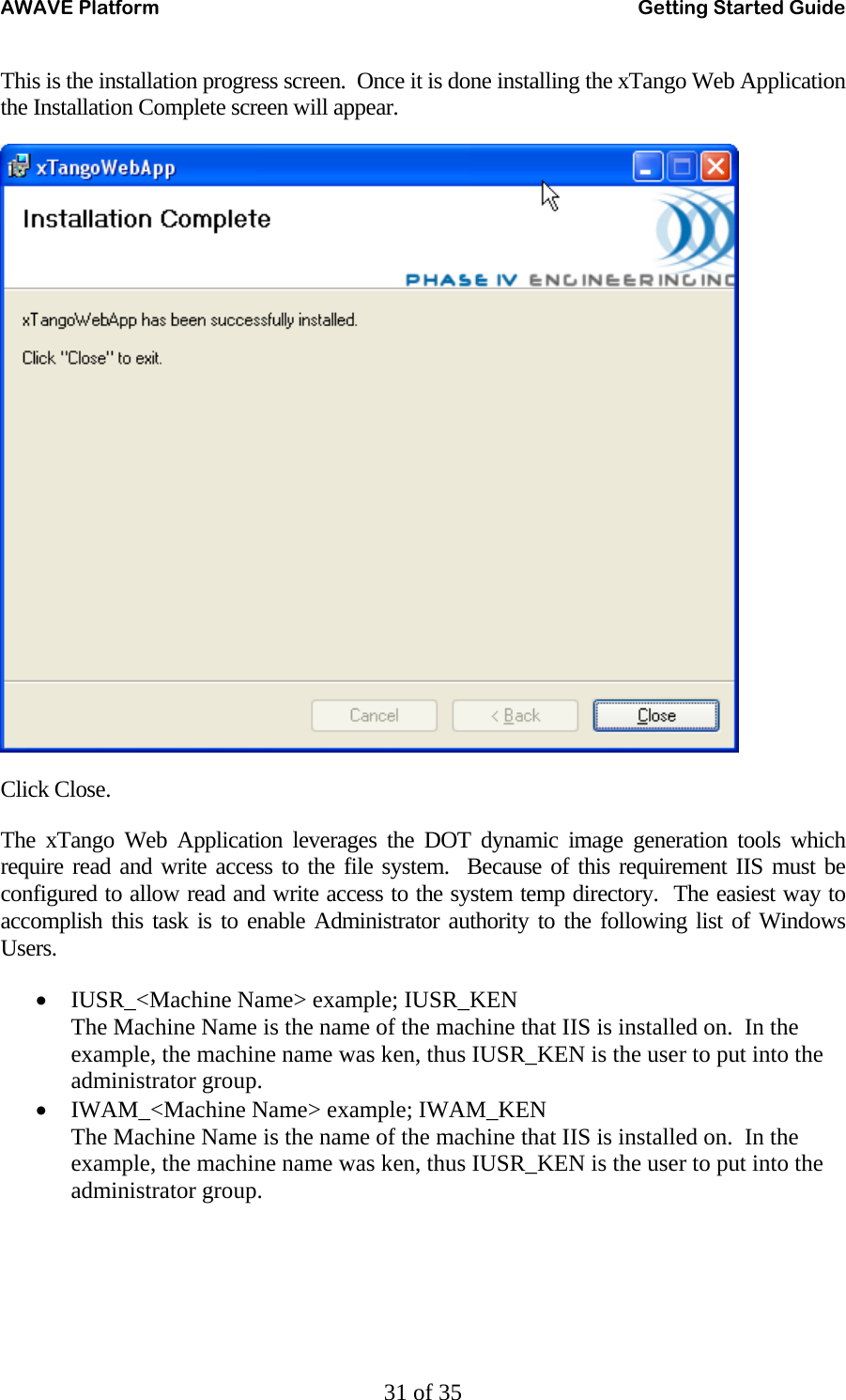 AWAVE Platform    Getting Started Guide   31 of 35 This is the installation progress screen.  Once it is done installing the xTango Web Application the Installation Complete screen will appear.  Click Close. The xTango Web Application leverages the DOT dynamic image generation tools which require read and write access to the file system.  Because of this requirement IIS must be configured to allow read and write access to the system temp directory.  The easiest way to accomplish this task is to enable Administrator authority to the following list of Windows Users. • IUSR_&lt;Machine Name&gt; example; IUSR_KEN The Machine Name is the name of the machine that IIS is installed on.  In the example, the machine name was ken, thus IUSR_KEN is the user to put into the administrator group. • IWAM_&lt;Machine Name&gt; example; IWAM_KEN The Machine Name is the name of the machine that IIS is installed on.  In the example, the machine name was ken, thus IUSR_KEN is the user to put into the administrator group. 