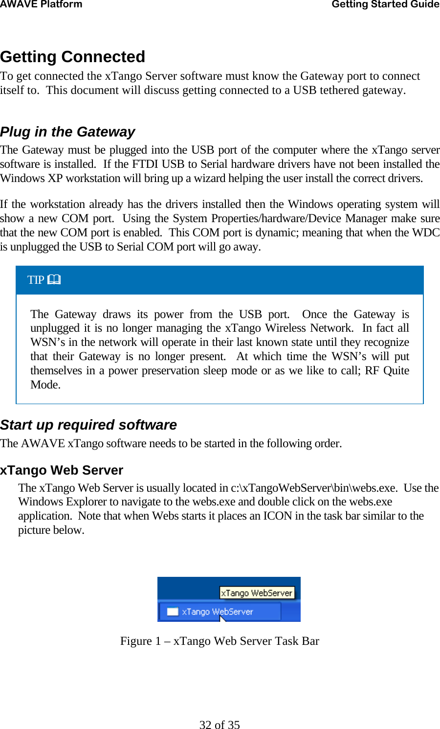 AWAVE Platform    Getting Started Guide   32 of 35 Getting Connected To get connected the xTango Server software must know the Gateway port to connect itself to.  This document will discuss getting connected to a USB tethered gateway.    Plug in the Gateway The Gateway must be plugged into the USB port of the computer where the xTango server software is installed.  If the FTDI USB to Serial hardware drivers have not been installed the Windows XP workstation will bring up a wizard helping the user install the correct drivers.   If the workstation already has the drivers installed then the Windows operating system will show a new COM port.  Using the System Properties/hardware/Device Manager make sure that the new COM port is enabled.  This COM port is dynamic; meaning that when the WDC is unplugged the USB to Serial COM port will go away. TIP  The Gateway draws its power from the USB port.  Once the Gateway is unplugged it is no longer managing the xTango Wireless Network.  In fact all WSN’s in the network will operate in their last known state until they recognize that their Gateway is no longer present.  At which time the WSN’s will put themselves in a power preservation sleep mode or as we like to call; RF Quite Mode. Start up required software The AWAVE xTango software needs to be started in the following order. xTango Web Server The xTango Web Server is usually located in c:\xTangoWebServer\bin\webs.exe.  Use the Windows Explorer to navigate to the webs.exe and double click on the webs.exe application.  Note that when Webs starts it places an ICON in the task bar similar to the picture below.    Figure 1 – xTango Web Server Task Bar 