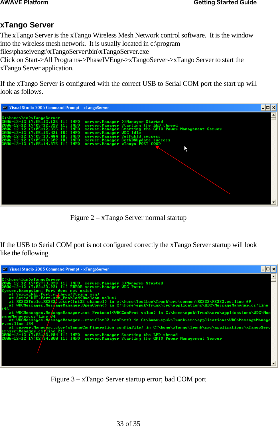 AWAVE Platform    Getting Started Guide   33 of 35 xTango Server The xTango Server is the xTango Wireless Mesh Network control software.  It is the window into the wireless mesh network.  It is usually located in c:\program files\phaseivengr\xTangoServer\bin\xTangoServer.exe Click on Start-&gt;All Programs-&gt;PhaseIVEngr-&gt;xTangoServer-&gt;xTango Server to start the xTango Server application. If the xTango Server is configured with the correct USB to Serial COM port the start up will look as follows.  Figure 2 – xTango Server normal startup  If the USB to Serial COM port is not configured correctly the xTango Server startup will look like the following.  Figure 3 – xTango Server startup error; bad COM port  