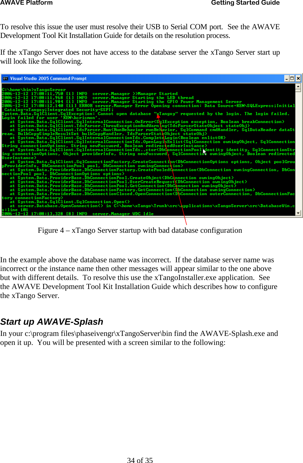 AWAVE Platform    Getting Started Guide   34 of 35 To resolve this issue the user must resolve their USB to Serial COM port.  See the AWAVE Development Tool Kit Installation Guide for details on the resolution process. If the xTango Server does not have access to the database server the xTango Server start up will look like the following.  Figure 4 – xTango Server startup with bad database configuration  In the example above the database name was incorrect.  If the database server name was incorrect or the instance name then other messages will appear similar to the one above but with different details.  To resolve this use the xTangoInstaller.exe application.  See the AWAVE Development Tool Kit Installation Guide which describes how to configure the xTango Server.  Start up AWAVE-Splash In your c:\program files\phaseivengr\xTangoServer\bin find the AWAVE-Splash.exe and open it up.  You will be presented with a screen similar to the following: 
