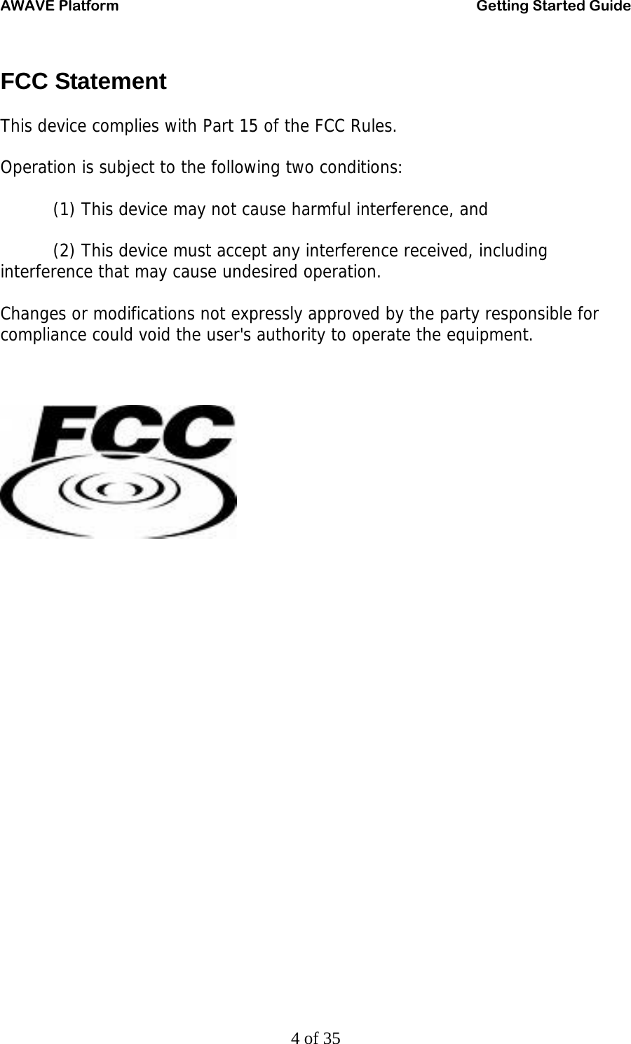 AWAVE Platform    Getting Started Guide   4 of 35 FCC Statement This device complies with Part 15 of the FCC Rules. Operation is subject to the following two conditions: (1) This device may not cause harmful interference, and (2) This device must accept any interference received, including interference that may cause undesired operation. Changes or modifications not expressly approved by the party responsible for compliance could void the user&apos;s authority to operate the equipment.     