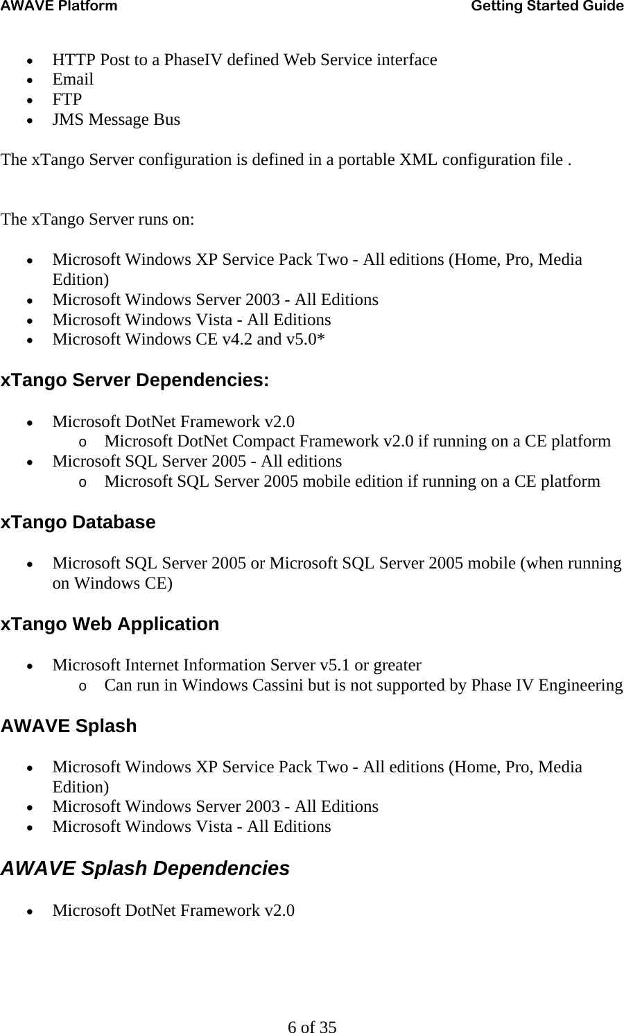 AWAVE Platform    Getting Started Guide   6 of 35 • HTTP Post to a PhaseIV defined Web Service interface  • Email  • FTP  • JMS Message Bus  The xTango Server configuration is defined in a portable XML configuration file .   The xTango Server runs on: • Microsoft Windows XP Service Pack Two - All editions (Home, Pro, Media Edition)  • Microsoft Windows Server 2003 - All Editions  • Microsoft Windows Vista - All Editions  • Microsoft Windows CE v4.2 and v5.0* xTango Server Dependencies: • Microsoft DotNet Framework v2.0  o Microsoft DotNet Compact Framework v2.0 if running on a CE platform • Microsoft SQL Server 2005 - All editions  o Microsoft SQL Server 2005 mobile edition if running on a CE platform xTango Database • Microsoft SQL Server 2005 or Microsoft SQL Server 2005 mobile (when running on Windows CE) xTango Web Application • Microsoft Internet Information Server v5.1 or greater  o Can run in Windows Cassini but is not supported by Phase IV Engineering AWAVE Splash • Microsoft Windows XP Service Pack Two - All editions (Home, Pro, Media Edition)  • Microsoft Windows Server 2003 - All Editions  • Microsoft Windows Vista - All Editions AWAVE Splash Dependencies • Microsoft DotNet Framework v2.0 