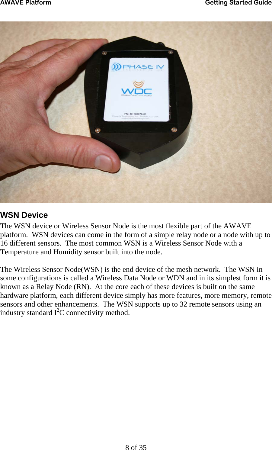 AWAVE Platform    Getting Started Guide   8 of 35  WSN Device The WSN device or Wireless Sensor Node is the most flexible part of the AWAVE platform.  WSN devices can come in the form of a simple relay node or a node with up to 16 different sensors.  The most common WSN is a Wireless Sensor Node with a Temperature and Humidity sensor built into the node.  The Wireless Sensor Node(WSN) is the end device of the mesh network.  The WSN in some configurations is called a Wireless Data Node or WDN and in its simplest form it is known as a Relay Node (RN).  At the core each of these devices is built on the same hardware platform, each different device simply has more features, more memory, remote sensors and other enhancements.  The WSN supports up to 32 remote sensors using an industry standard I2C connectivity method. 