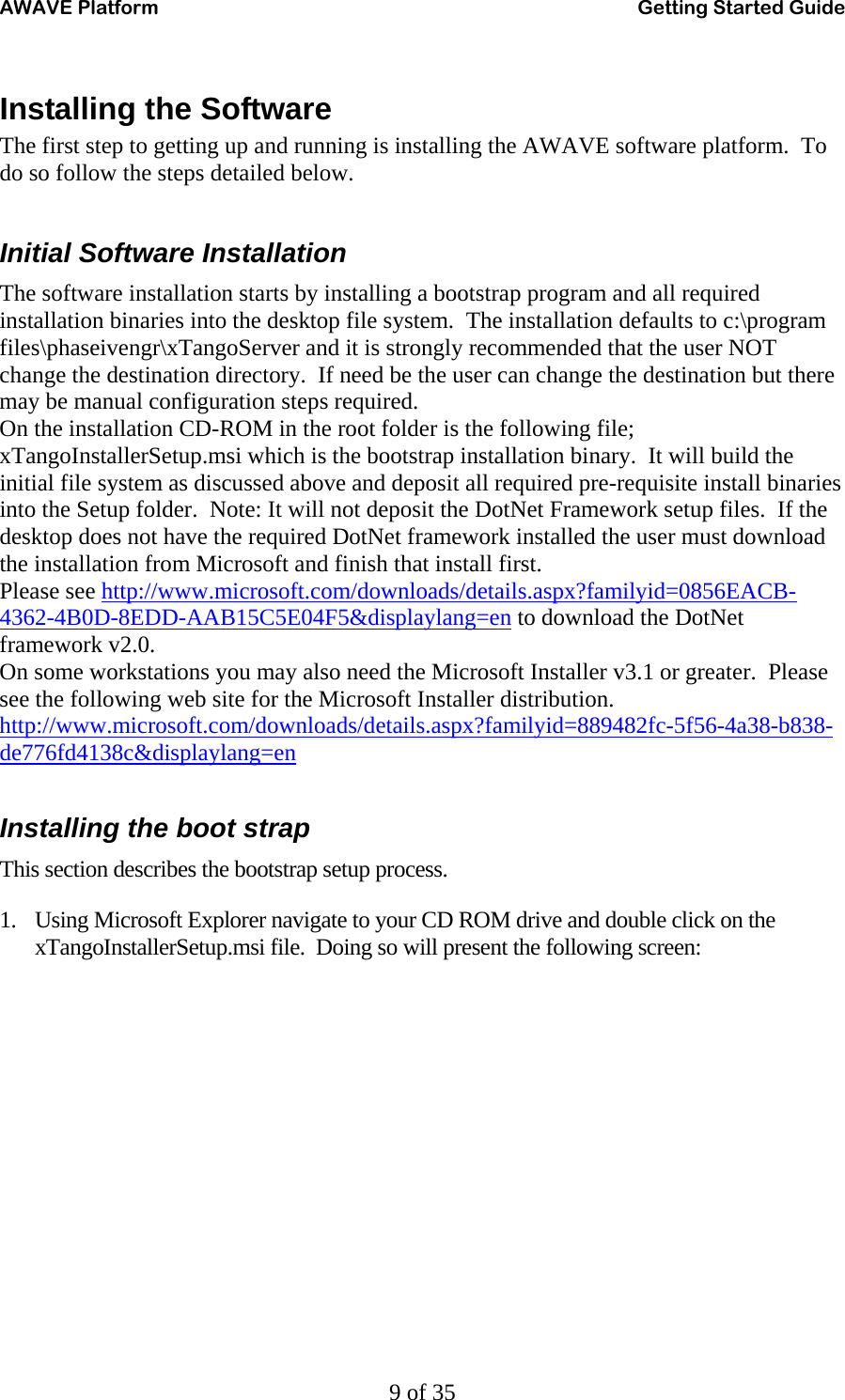 AWAVE Platform    Getting Started Guide   9 of 35 Installing the Software The first step to getting up and running is installing the AWAVE software platform.  To do so follow the steps detailed below.  Initial Software Installation The software installation starts by installing a bootstrap program and all required installation binaries into the desktop file system.  The installation defaults to c:\program files\phaseivengr\xTangoServer and it is strongly recommended that the user NOT change the destination directory.  If need be the user can change the destination but there may be manual configuration steps required. On the installation CD-ROM in the root folder is the following file; xTangoInstallerSetup.msi which is the bootstrap installation binary.  It will build the initial file system as discussed above and deposit all required pre-requisite install binaries into the Setup folder.  Note: It will not deposit the DotNet Framework setup files.  If the desktop does not have the required DotNet framework installed the user must download the installation from Microsoft and finish that install first.   Please see http://www.microsoft.com/downloads/details.aspx?familyid=0856EACB-4362-4B0D-8EDD-AAB15C5E04F5&amp;displaylang=en to download the DotNet framework v2.0. On some workstations you may also need the Microsoft Installer v3.1 or greater.  Please see the following web site for the Microsoft Installer distribution. http://www.microsoft.com/downloads/details.aspx?familyid=889482fc-5f56-4a38-b838-de776fd4138c&amp;displaylang=en  Installing the boot strap This section describes the bootstrap setup process. 1. Using Microsoft Explorer navigate to your CD ROM drive and double click on the xTangoInstallerSetup.msi file.  Doing so will present the following screen: 