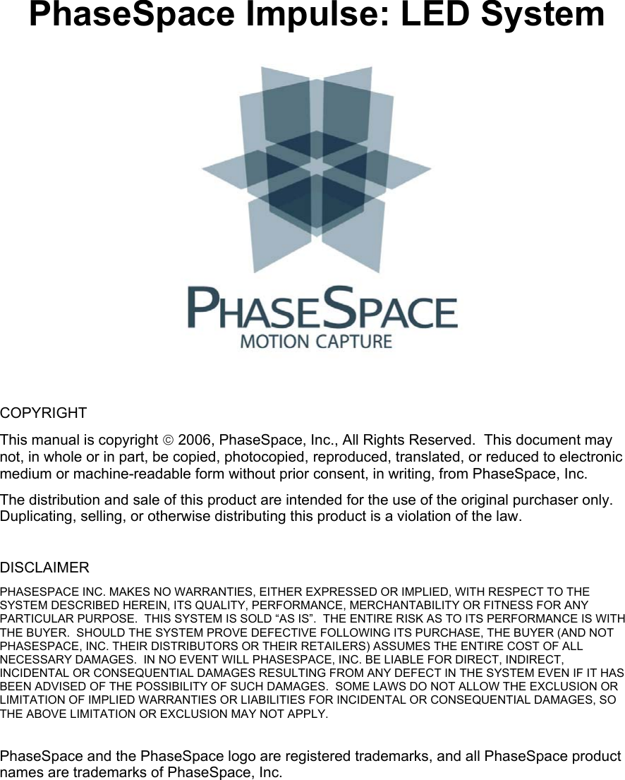 PhaseSpace Impulse: LED System   COPYRIGHT This manual is copyright  2006, PhaseSpace, Inc., All Rights Reserved.  This document may not, in whole or in part, be copied, photocopied, reproduced, translated, or reduced to electronic medium or machine-readable form without prior consent, in writing, from PhaseSpace, Inc. The distribution and sale of this product are intended for the use of the original purchaser only.  Duplicating, selling, or otherwise distributing this product is a violation of the law.  DISCLAIMER PHASESPACE INC. MAKES NO WARRANTIES, EITHER EXPRESSED OR IMPLIED, WITH RESPECT TO THE SYSTEM DESCRIBED HEREIN, ITS QUALITY, PERFORMANCE, MERCHANTABILITY OR FITNESS FOR ANY PARTICULAR PURPOSE.  THIS SYSTEM IS SOLD “AS IS”.  THE ENTIRE RISK AS TO ITS PERFORMANCE IS WITH THE BUYER.  SHOULD THE SYSTEM PROVE DEFECTIVE FOLLOWING ITS PURCHASE, THE BUYER (AND NOT PHASESPACE, INC. THEIR DISTRIBUTORS OR THEIR RETAILERS) ASSUMES THE ENTIRE COST OF ALL NECESSARY DAMAGES.  IN NO EVENT WILL PHASESPACE, INC. BE LIABLE FOR DIRECT, INDIRECT, INCIDENTAL OR CONSEQUENTIAL DAMAGES RESULTING FROM ANY DEFECT IN THE SYSTEM EVEN IF IT HAS BEEN ADVISED OF THE POSSIBILITY OF SUCH DAMAGES.  SOME LAWS DO NOT ALLOW THE EXCLUSION OR LIMITATION OF IMPLIED WARRANTIES OR LIABILITIES FOR INCIDENTAL OR CONSEQUENTIAL DAMAGES, SO THE ABOVE LIMITATION OR EXCLUSION MAY NOT APPLY.  PhaseSpace and the PhaseSpace logo are registered trademarks, and all PhaseSpace product names are trademarks of PhaseSpace, Inc.   