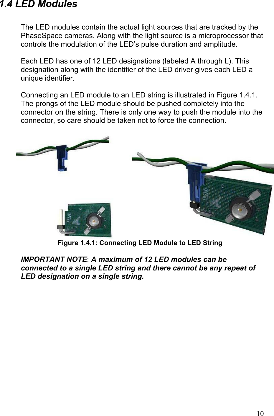 1.4 LED Modules  The LED modules contain the actual light sources that are tracked by the PhaseSpace cameras. Along with the light source is a microprocessor that controls the modulation of the LED’s pulse duration and amplitude.  Each LED has one of 12 LED designations (labeled A through L). This designation along with the identifier of the LED driver gives each LED a unique identifier.  Connecting an LED module to an LED string is illustrated in Figure 1.4.1. The prongs of the LED module should be pushed completely into the connector on the string. There is only one way to push the module into the connector, so care should be taken not to force the connection.   Figure 1.4.1: Connecting LED Module to LED String  IMPORTANT NOTE: A maximum of 12 LED modules can be connected to a single LED string and there cannot be any repeat of LED designation on a single string.   10