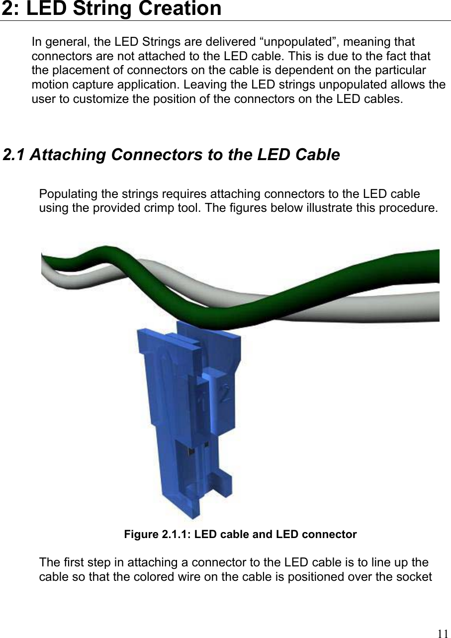 2: LED String Creation In general, the LED Strings are delivered “unpopulated”, meaning that connectors are not attached to the LED cable. This is due to the fact that the placement of connectors on the cable is dependent on the particular motion capture application. Leaving the LED strings unpopulated allows the user to customize the position of the connectors on the LED cables.  2.1 Attaching Connectors to the LED Cable  Populating the strings requires attaching connectors to the LED cable using the provided crimp tool. The figures below illustrate this procedure.   Figure 2.1.1: LED cable and LED connector  The first step in attaching a connector to the LED cable is to line up the cable so that the colored wire on the cable is positioned over the socket  11