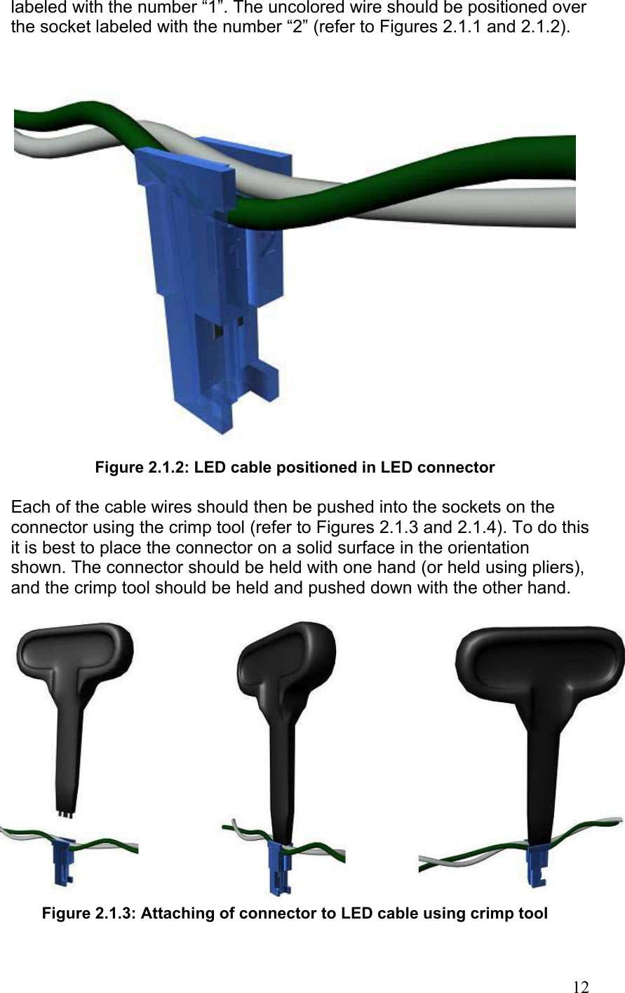 labeled with the number “1”. The uncolored wire should be positioned over the socket labeled with the number “2” (refer to Figures 2.1.1 and 2.1.2).  Figure 2.1.2: LED cable positioned in LED connector  Each of the cable wires should then be pushed into the sockets on the connector using the crimp tool (refer to Figures 2.1.3 and 2.1.4). To do this it is best to place the connector on a solid surface in the orientation shown. The connector should be held with one hand (or held using pliers), and the crimp tool should be held and pushed down with the other hand.   Figure 2.1.3: Attaching of connector to LED cable using crimp tool   12