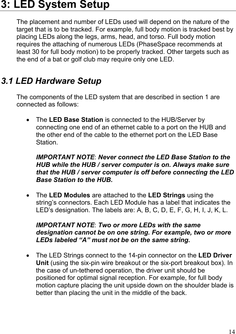 3: LED System Setup The placement and number of LEDs used will depend on the nature of the target that is to be tracked. For example, full body motion is tracked best by placing LEDs along the legs, arms, head, and torso. Full body motion requires the attaching of numerous LEDs (PhaseSpace recommends at least 30 for full body motion) to be properly tracked. Other targets such as the end of a bat or golf club may require only one LED. 3.1 LED Hardware Setup  The components of the LED system that are described in section 1 are connected as follows:  •  The LED Base Station is connected to the HUB/Server by connecting one end of an ethernet cable to a port on the HUB and the other end of the cable to the ethernet port on the LED Base Station.  IMPORTANT NOTE: Never connect the LED Base Station to the HUB while the HUB / server computer is on. Always make sure that the HUB / server computer is off before connecting the LED Base Station to the HUB.  •  The LED Modules are attached to the LED Strings using the string’s connectors. Each LED Module has a label that indicates the LED’s designation. The labels are: A, B, C, D, E, F, G, H, I, J, K, L.   IMPORTANT NOTE: Two or more LEDs with the same designation cannot be on one string. For example, two or more LEDs labeled “A” must not be on the same string.  •  The LED Strings connect to the 14-pin connector on the LED Driver Unit (using the six-pin wire breakout or the six-port breakout box). In the case of un-tethered operation, the driver unit should be positioned for optimal signal reception. For example, for full body motion capture placing the unit upside down on the shoulder blade is better than placing the unit in the middle of the back.   14