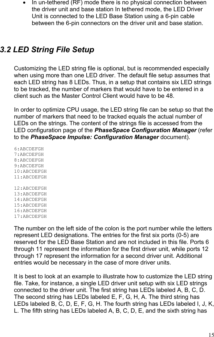 •  In un-tethered (RF) mode there is no physical connection between the driver unit and base station In tethered mode, the LED Driver Unit is connected to the LED Base Station using a 6-pin cable between the 6-pin connectors on the driver unit and base station.   3.2 LED String File Setup  Customizing the LED string file is optional, but is recommended especially when using more than one LED driver. The default file setup assumes that each LED string has 8 LEDs. Thus, in a setup that contains six LED strings to be tracked, the number of markers that would have to be entered in a client such as the Master Control Client would have to be 48.   In order to optimize CPU usage, the LED string file can be setup so that the number of markers that need to be tracked equals the actual number of LEDs on the strings. The content of the strings file is accessed from the LED configuration page of the PhaseSpace Configuration Manager (refer to the PhaseSpace Impulse: Configuration Manager document).  6:ABCDEFGH 7:ABCDEFGH 8:ABCDEFGH 9:ABCDEFGH 10:ABCDEFGH 11:ABCDEFGH  12:ABCDEFGH 13:ABCDEFGH 14:ABCDEFGH 15:ABCDEFGH 16:ABCDEFGH 17:ABCDEFGH  The number on the left side of the colon is the port number while the letters represent LED designations. The entries for the first six ports (0-5) are reserved for the LED Base Station and are not included in this file. Ports 6 through 11 represent the information for the first driver unit, while ports 12 through 17 represent the information for a second driver unit. Additional entries would be necessary in the case of more driver units.  It is best to look at an example to illustrate how to customize the LED string file. Take, for instance, a single LED driver unit setup with six LED strings connected to the driver unit. The first string has LEDs labeled A, B, C, D. The second string has LEDs labeled E, F, G, H, A. The third string has LEDs labeled B, C, D, E, F, G, H. The fourth string has LEDs labeled I, J, K, L. The fifth string has LEDs labeled A, B, C, D, E, and the sixth string has  15