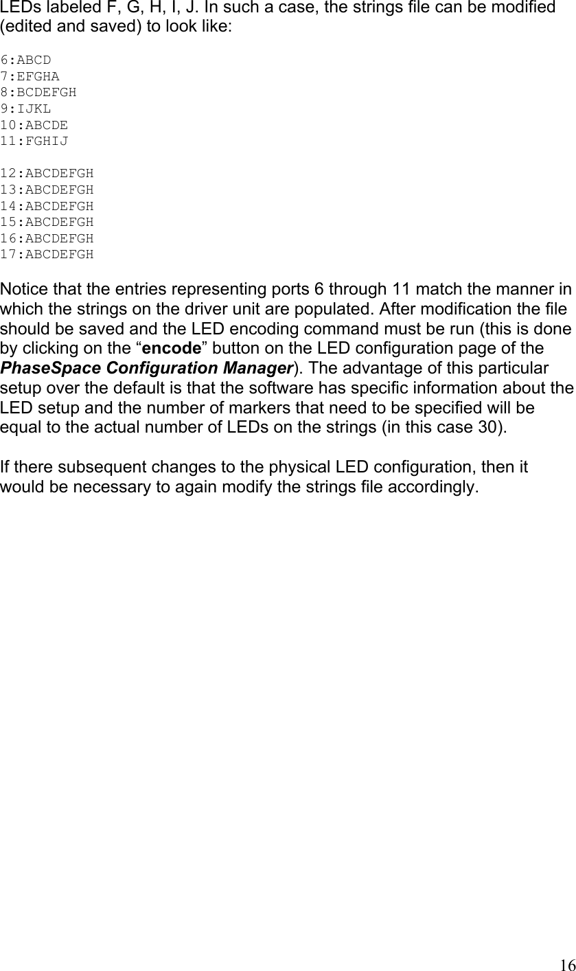 LEDs labeled F, G, H, I, J. In such a case, the strings file can be modified (edited and saved) to look like:  6:ABCD 7:EFGHA 8:BCDEFGH 9:IJKL 10:ABCDE 11:FGHIJ  12:ABCDEFGH 13:ABCDEFGH 14:ABCDEFGH 15:ABCDEFGH 16:ABCDEFGH 17:ABCDEFGH  Notice that the entries representing ports 6 through 11 match the manner in which the strings on the driver unit are populated. After modification the file should be saved and the LED encoding command must be run (this is done by clicking on the “encode” button on the LED configuration page of the PhaseSpace Configuration Manager). The advantage of this particular setup over the default is that the software has specific information about the LED setup and the number of markers that need to be specified will be equal to the actual number of LEDs on the strings (in this case 30).  If there subsequent changes to the physical LED configuration, then it would be necessary to again modify the strings file accordingly.    16