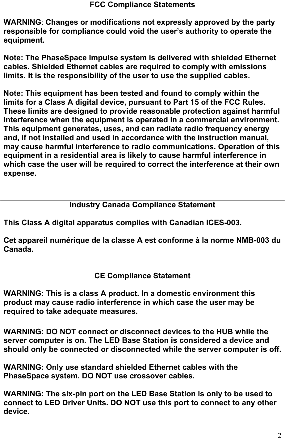 FCC Compliance Statements  WARNING: Changes or modifications not expressly approved by the party responsible for compliance could void the user’s authority to operate the equipment.  Note: The PhaseSpace Impulse system is delivered with shielded Ethernet cables. Shielded Ethernet cables are required to comply with emissions limits. It is the responsibility of the user to use the supplied cables.  Note: This equipment has been tested and found to comply within the limits for a Class A digital device, pursuant to Part 15 of the FCC Rules. These limits are designed to provide reasonable protection against harmful interference when the equipment is operated in a commercial environment. This equipment generates, uses, and can radiate radio frequency energy and, if not installed and used in accordance with the instruction manual, may cause harmful interference to radio communications. Operation of this equipment in a residential area is likely to cause harmful interference in which case the user will be required to correct the interference at their own expense.  Industry Canada Compliance Statement  This Class A digital apparatus complies with Canadian ICES-003.  Cet appareil numérique de la classe A est conforme à la norme NMB-003 du Canada.   CE Compliance Statement  WARNING: This is a class A product. In a domestic environment this product may cause radio interference in which case the user may be required to take adequate measures.  WARNING: DO NOT connect or disconnect devices to the HUB while the server computer is on. The LED Base Station is considered a device and should only be connected or disconnected while the server computer is off.  WARNING: Only use standard shielded Ethernet cables with the PhaseSpace system. DO NOT use crossover cables.  WARNING: The six-pin port on the LED Base Station is only to be used to connect to LED Driver Units. DO NOT use this port to connect to any other device.  2