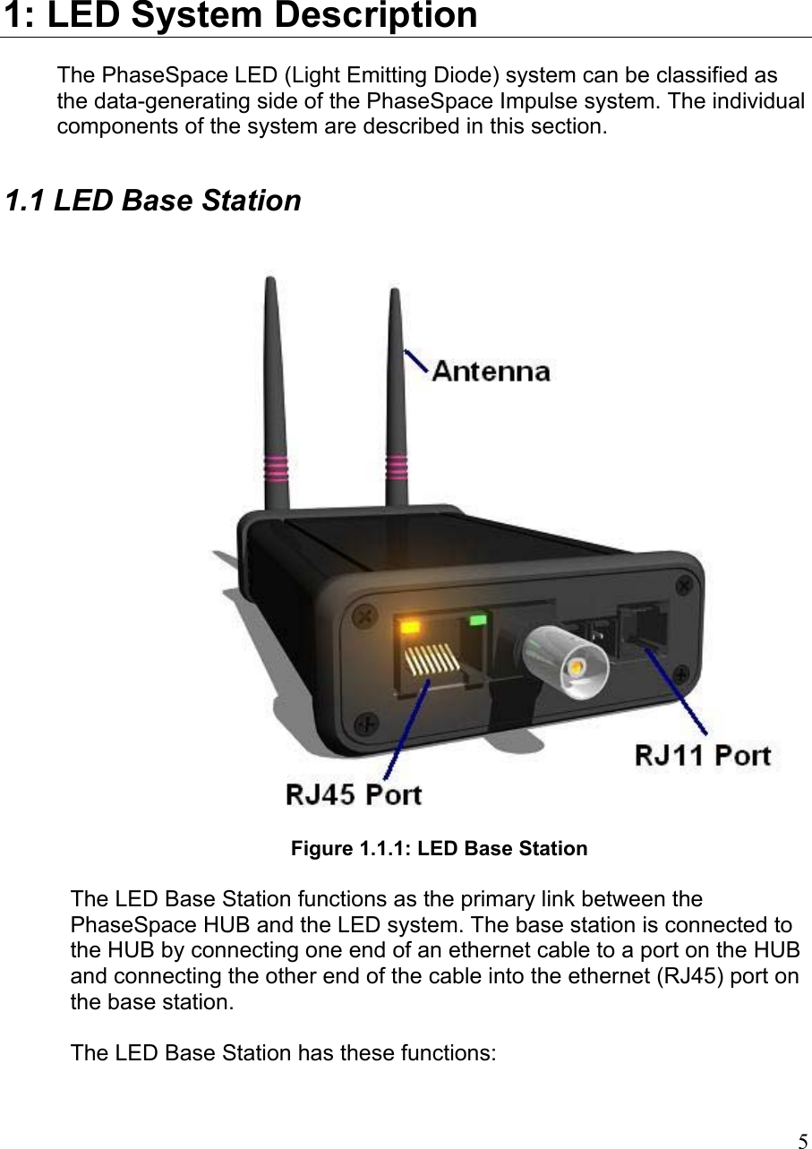 1: LED System Description The PhaseSpace LED (Light Emitting Diode) system can be classified as the data-generating side of the PhaseSpace Impulse system. The individual components of the system are described in this section. 1.1 LED Base Station   Figure 1.1.1: LED Base Station  The LED Base Station functions as the primary link between the PhaseSpace HUB and the LED system. The base station is connected to the HUB by connecting one end of an ethernet cable to a port on the HUB and connecting the other end of the cable into the ethernet (RJ45) port on the base station.  The LED Base Station has these functions:  5