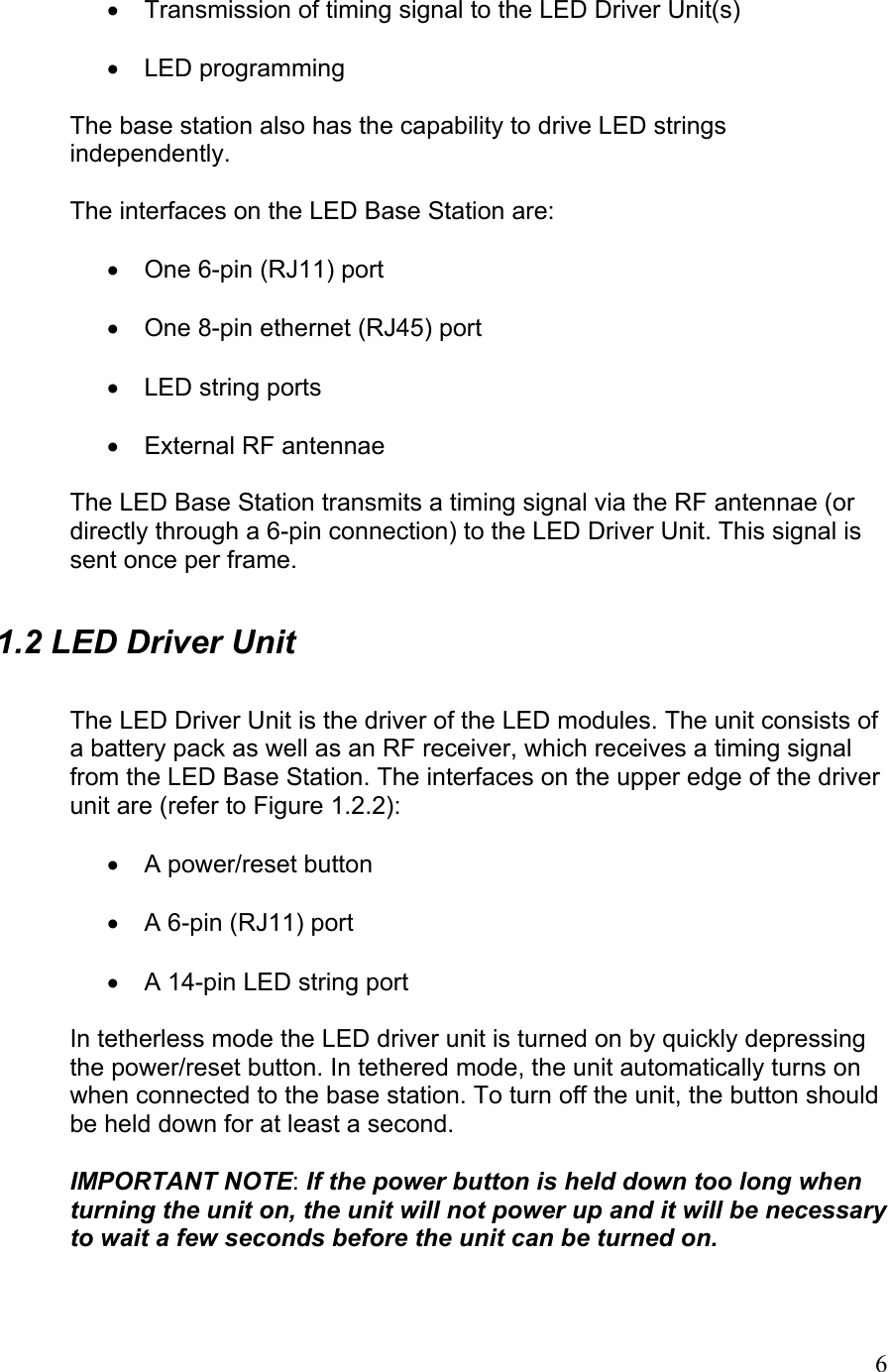  •  Transmission of timing signal to the LED Driver Unit(s)  •  LED programming  The base station also has the capability to drive LED strings independently.  The interfaces on the LED Base Station are:  •  One 6-pin (RJ11) port  •  One 8-pin ethernet (RJ45) port  •  LED string ports  •  External RF antennae  The LED Base Station transmits a timing signal via the RF antennae (or directly through a 6-pin connection) to the LED Driver Unit. This signal is sent once per frame. 1.2 LED Driver Unit  The LED Driver Unit is the driver of the LED modules. The unit consists of a battery pack as well as an RF receiver, which receives a timing signal from the LED Base Station. The interfaces on the upper edge of the driver unit are (refer to Figure 1.2.2):  •  A power/reset button  •  A 6-pin (RJ11) port  •  A 14-pin LED string port  In tetherless mode the LED driver unit is turned on by quickly depressing the power/reset button. In tethered mode, the unit automatically turns on when connected to the base station. To turn off the unit, the button should be held down for at least a second.   IMPORTANT NOTE: If the power button is held down too long when turning the unit on, the unit will not power up and it will be necessary to wait a few seconds before the unit can be turned on.   6