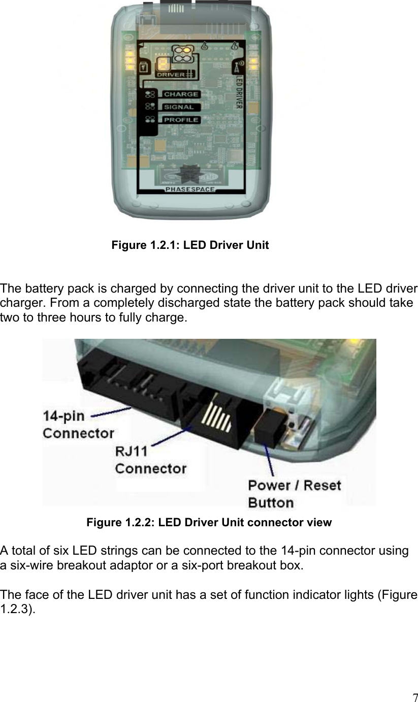  Figure 1.2.1: LED Driver Unit   The battery pack is charged by connecting the driver unit to the LED driver charger. From a completely discharged state the battery pack should take two to three hours to fully charge.    Figure 1.2.2: LED Driver Unit connector view  A total of six LED strings can be connected to the 14-pin connector using a six-wire breakout adaptor or a six-port breakout box.   The face of the LED driver unit has a set of function indicator lights (Figure 1.2.3).    7