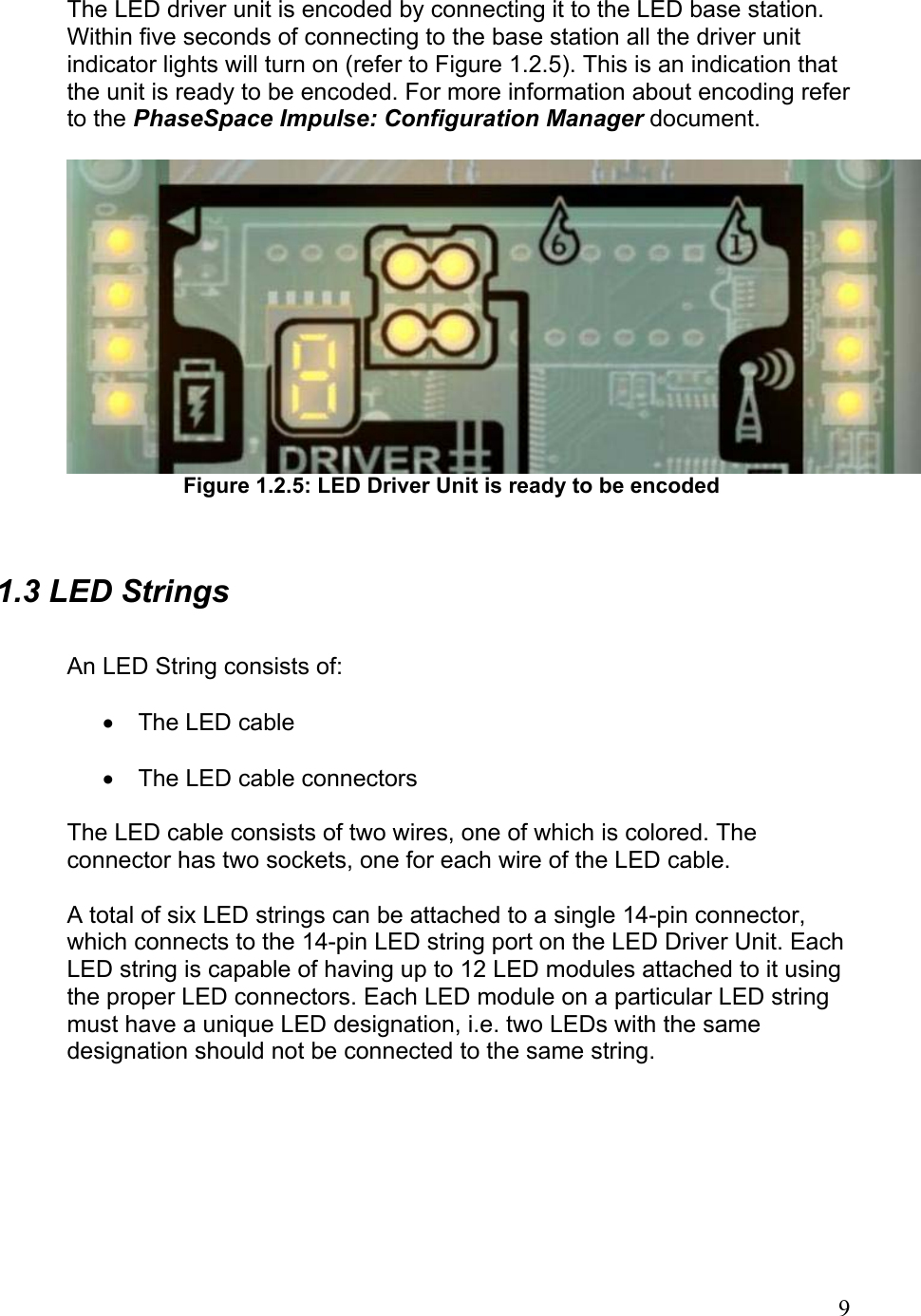  The LED driver unit is encoded by connecting it to the LED base station. Within five seconds of connecting to the base station all the driver unit indicator lights will turn on (refer to Figure 1.2.5). This is an indication that the unit is ready to be encoded. For more information about encoding refer to the PhaseSpace Impulse: Configuration Manager document.   Figure 1.2.5: LED Driver Unit is ready to be encoded  1.3 LED Strings  An LED String consists of:  •  The LED cable  •  The LED cable connectors  The LED cable consists of two wires, one of which is colored. The connector has two sockets, one for each wire of the LED cable.  A total of six LED strings can be attached to a single 14-pin connector, which connects to the 14-pin LED string port on the LED Driver Unit. Each LED string is capable of having up to 12 LED modules attached to it using the proper LED connectors. Each LED module on a particular LED string must have a unique LED designation, i.e. two LEDs with the same designation should not be connected to the same string.       9