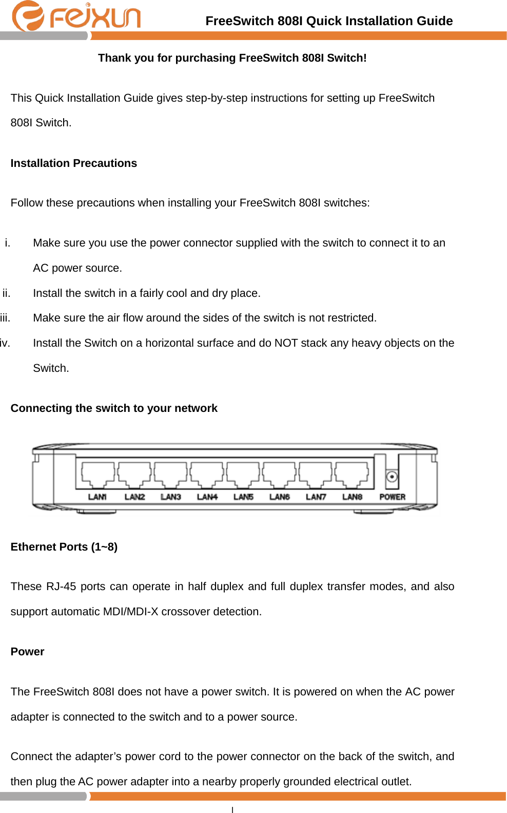                                         FreeSwitch 808I Quick Installation Guide I  Thank you for purchasing FreeSwitch 808I Switch! This Quick Installation Guide gives step-by-step instructions for setting up FreeSwitch 808I Switch.   Installation Precautions Follow these precautions when installing your FreeSwitch 808I switches: i. Make sure you use the power connector supplied with the switch to connect it to an AC power source. ii. Install the switch in a fairly cool and dry place.   iii. Make sure the air flow around the sides of the switch is not restricted. iv. Install the Switch on a horizontal surface and do NOT stack any heavy objects on the Switch. Connecting the switch to your network    Ethernet Ports (1~8) These RJ-45 ports can operate in half duplex and full duplex transfer modes, and also support automatic MDI/MDI-X crossover detection. Power The FreeSwitch 808I does not have a power switch. It is powered on when the AC power adapter is connected to the switch and to a power source. Connect the adapter’s power cord to the power connector on the back of the switch, and then plug the AC power adapter into a nearby properly grounded electrical outlet. 