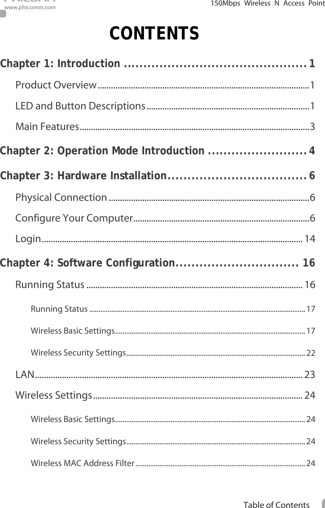                                                            i Table of Contents  150Mbps Wireless N Access Point www.phicomm.com CONTENTS Chapter 1: Introduction   .............................................. 1Product Overview   ............................................................................................... 1LED and Button Descriptions   ......................................................................... 1Main Features   ....................................................................................................... 3Chapter 2: Operation Mode Introduction   ......................... 4Chapter 3: Hardware Installation   ................................... 6Physical Connection   .......................................................................................... 6Configure Your Computer   ............................................................................... 6Login   ..................................................................................................................... 14Chapter 4: Software Configuration   ............................... 16Running Status   ................................................................................................. 16Running Status   ..................................................................................................................... 17Wireless Basic Settings   ....................................................................................................... 17Wireless Security Settings   ................................................................................................. 22LAN   ........................................................................................................................ 23Wireless Settings   .............................................................................................. 24Wireless Basic Settings   ....................................................................................................... 24Wireless Security Settings   ................................................................................................. 24Wireless MAC Address Filter   ............................................................................................ 24
