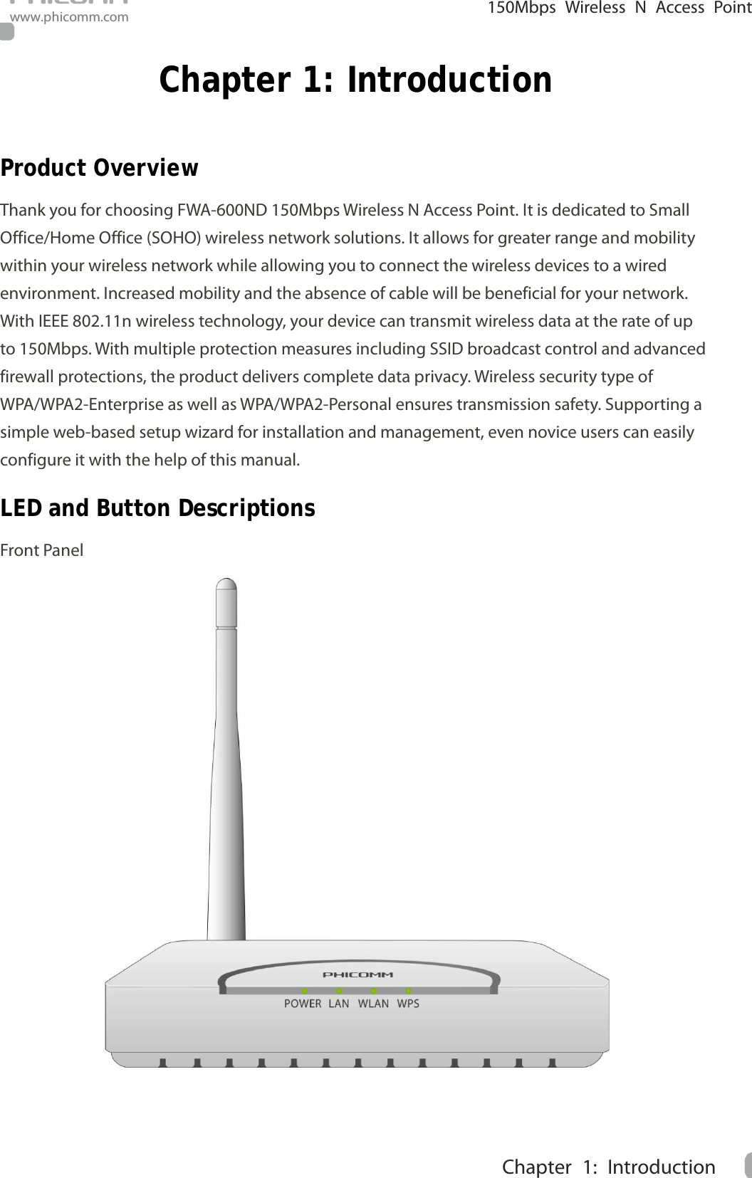                                                            150Mbps Wireless N Access Point www.phicomm.com 1 Chapter 1: Introduction  Chapter 1: Introduction Product Overview Thank you for choosing FWA-600ND 150Mbps Wireless N Access Point. It is dedicated to Small Office/Home Office (SOHO) wireless network solutions. It allows for greater range and mobility within your wireless network while allowing you to connect the wireless devices to a wired environment. Increased mobility and the absence of cable will be beneficial for your network. With IEEE 802.11n wireless technology, your device can transmit wireless data at the rate of up to 150Mbps. With multiple protection measures including SSID broadcast control and advanced firewall protections, the product delivers complete data privacy. Wireless security type of WPA/WPA2-Enterprise as well as WPA/WPA2-Personal ensures transmission safety. Supporting a simple web-based setup wizard for installation and management, even novice users can easily configure it with the help of this manual.   LED and Button Descriptions Front Panel  