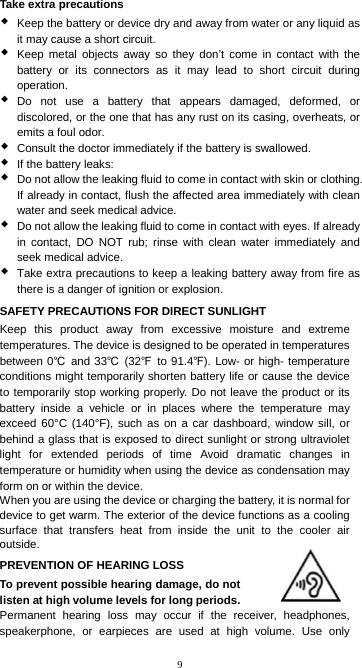 9 Take extra precautions  Keep the battery or device dry and away from water or any liquid as it may cause a short circuit.  Keep metal objects away so they don’t come in contact with the battery or its connectors as it may lead to short circuit during operation.  Do not use a battery that appears damaged, deformed, or discolored, or the one that has any rust on its casing, overheats, or emits a foul odor.  Consult the doctor immediately if the battery is swallowed.  If the battery leaks:  Do not allow the leaking fluid to come in contact with skin or clothing. If already in contact, flush the affected area immediately with clean water and seek medical advice.  Do not allow the leaking fluid to come in contact with eyes. If already in contact, DO NOT rub; rinse with clean water immediately and seek medical advice.  Take extra precautions to keep a leaking battery away from fire as there is a danger of ignition or explosion. SAFETY PRECAUTIONS FOR DIRECT SUNLIGHT Keep this product away from excessive moisture and extreme temperatures. The device is designed to be operated in temperatures between 0℃  and 33℃ (32℉ to 91.4℉). Low- or high- temperature conditions might temporarily shorten battery life or cause the device to temporarily stop working properly. Do not leave the product or its battery inside a vehicle or in places where the temperature may exceed 60°C (140°F), such as on a car dashboard, window sill, or behind a glass that is exposed to direct sunlight or strong ultraviolet light for extended periods of time Avoid dramatic changes in temperature or humidity when using the device as condensation may form on or within the device. When you are using the device or charging the battery, it is normal for device to get warm. The exterior of the device functions as a cooling surface that transfers heat from inside the unit to the cooler air outside. PREVENTION OF HEARING LOSS To prevent possible hearing damage, do not listen at high volume levels for long periods. Permanent hearing loss may occur if the receiver, headphones, speakerphone, or earpieces are used at high volume. Use only 