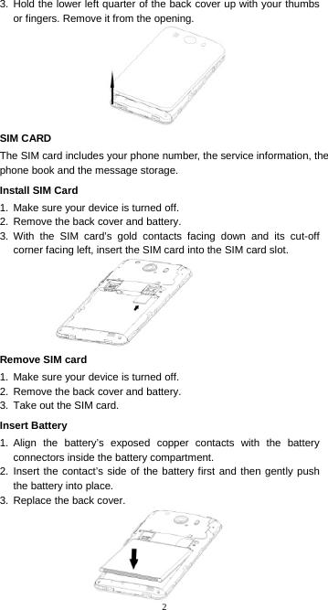 2 3. Hold the lower left quarter of the back cover up with your thumbs or fingers. Remove it from the opening. SIM CARD The SIM card includes your phone number, the service information, the phone book and the message storage. Install SIM Card 1.  Make sure your device is turned off. 2.  Remove the back cover and battery. 3. With the SIM card’s gold contacts facing down and its cut-off corner facing left, insert the SIM card into the SIM card slot. Remove SIM card 1.  Make sure your device is turned off. 2.  Remove the back cover and battery. 3.  Take out the SIM card. Insert Battery 1. Align the battery’s exposed copper contacts with the battery connectors inside the battery compartment. 2. Insert the contact’s side of the battery first and then gently push the battery into place. 3.  Replace the back cover.   