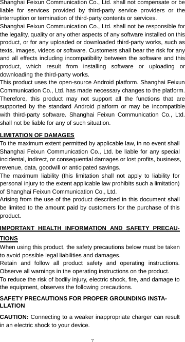 7 Shanghai Feixun Communication Co., Ltd. shall not compensate or be liable for services provided by third-party service providers or the interruption or termination of third-party contents or services. Shanghai Feixun Communication Co., Ltd. shall not be responsible for the legality, quality or any other aspects of any software installed on this product, or for any uploaded or downloaded third-party works, such as texts, images, videos or software. Customers shall bear the risk for any and all effects including incompatibility between the software and this product, which result from installing software or uploading or downloading the third-party works. This product uses the open-source Android platform. Shanghai Feixun Communication Co., Ltd. has made necessary changes to the platform. Therefore, this product may not support all the functions that are supported by the standard Android platform or may be incompatible with third-party software. Shanghai Feixun Communication Co., Ltd. shall not be liable for any of such situation. LIMITATION OF DAMAGES To the maximum extent permitted by applicable law, in no event shall Shanghai Feixun Communication Co., Ltd. be liable for any special incidental, indirect, or consequential damages or lost profits, business, revenue, data, goodwill or anticipated savings. The maximum liability (this limitation shall not apply to liability for personal injury to the extent applicable law prohibits such a limitation) of Shanghai Feixun Communication Co., Ltd.   Arising from the use of the product described in this document shall be limited to the amount paid by customers for the purchase of this product.  IMPORTANT HEALTH INFORMATION AND SAFETY PRECAU- TIONS When using this product, the safety precautions below must be taken to avoid possible legal liabilities and damages. Retain and follow all product safety and operating instructions. Observe all warnings in the operating instructions on the product. To reduce the risk of bodily injury, electric shock, fire, and damage to the equipment, observes the following precautions. SAFETY PRECAUTIONS FOR PROPER GROUNDING INSTA- LLATION CAUTION: Connecting to a weaker inappropriate charger can result in an electric shock to your device. 