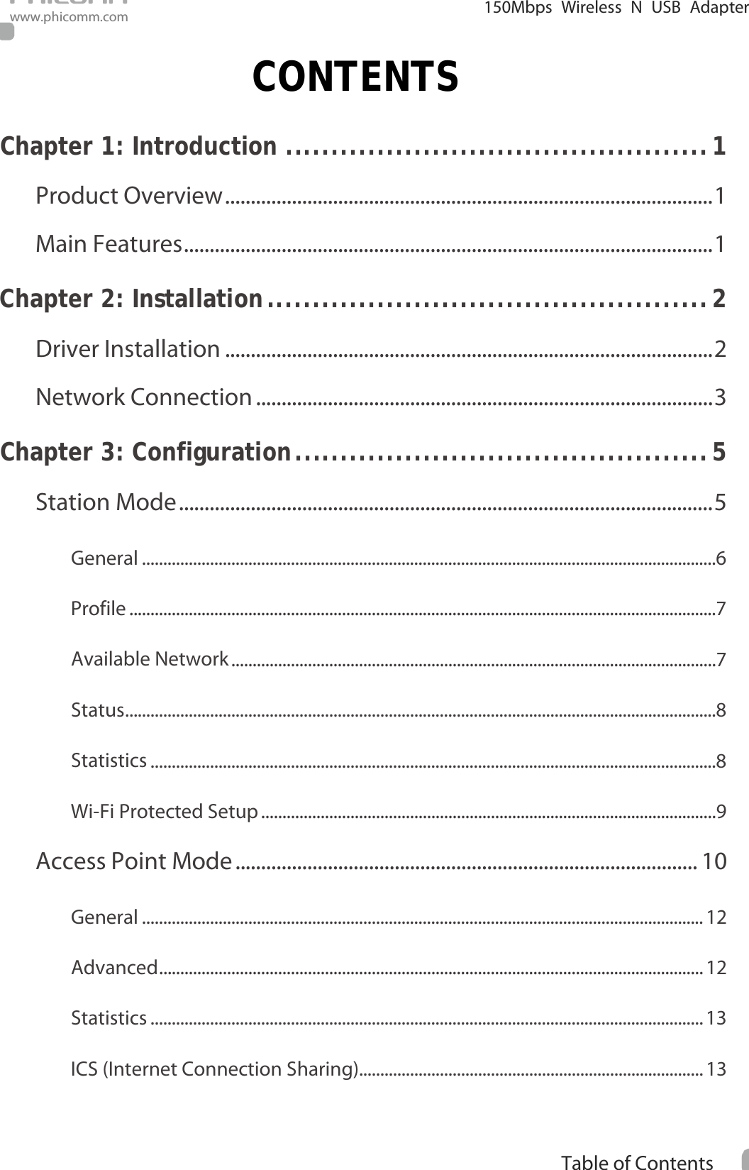                                                            i Table of Contents  150Mbps Wireless N USB Adapter www.phicomm.com CONTENTS Chapter 1: Introduction   .............................................. 1Product Overview   ............................................................................................... 1Main Features   ....................................................................................................... 1Chapter 2: Installation   ................................................ 2Driver Installation   ............................................................................................... 2Network Connection   ......................................................................................... 3Chapter 3: Configuration   ............................................. 5Station Mode   ........................................................................................................ 5General   .......................................................................................................................................6Profile   ..........................................................................................................................................7Available Network   ..................................................................................................................7Status   ...........................................................................................................................................8Statistics   .....................................................................................................................................8Wi-Fi Protected Setup   ...........................................................................................................9Access Point Mode   .......................................................................................... 10General   .................................................................................................................................... 12Advanced   ................................................................................................................................ 12Statistics   .................................................................................................................................. 13ICS (Internet Connection Sharing)  ................................................................................. 13