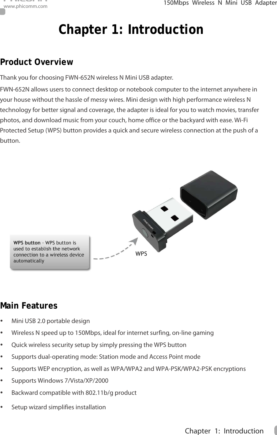                                                            150Mbps Wireless N Mini  USB Adapter www.phicomm.com 1 Chapter 1: Introduction  Chapter 1: Introduction Product Overview Thank you for choosing FWN-652N wireless N Mini USB adapter.   FWN-652N allows users to connect desktop or notebook computer to the internet anywhere in your house without the hassle of messy wires. Mini design with high performance wireless N technology for better signal and coverage, the adapter is ideal for you to watch movies, transfer photos, and download music from your couch, home office or the backyard with ease. Wi-Fi Protected Setup (WPS) button provides a quick and secure wireless connection at the push of a button.  Main Features  Mini USB 2.0 portable design  Wireless N speed up to 150Mbps, ideal for internet surfing, on-line gaming  Quick wireless security setup by simply pressing the WPS button  Supports dual-operating mode: Station mode and Access Point mode  Supports WEP encryption, as well as WPA/WPA2 and WPA-PSK/WPA2-PSK encryptions    Supports Windows 7/Vista/XP/2000  Backward compatible with 802.11b/g product    Setup wizard simplifies installation 