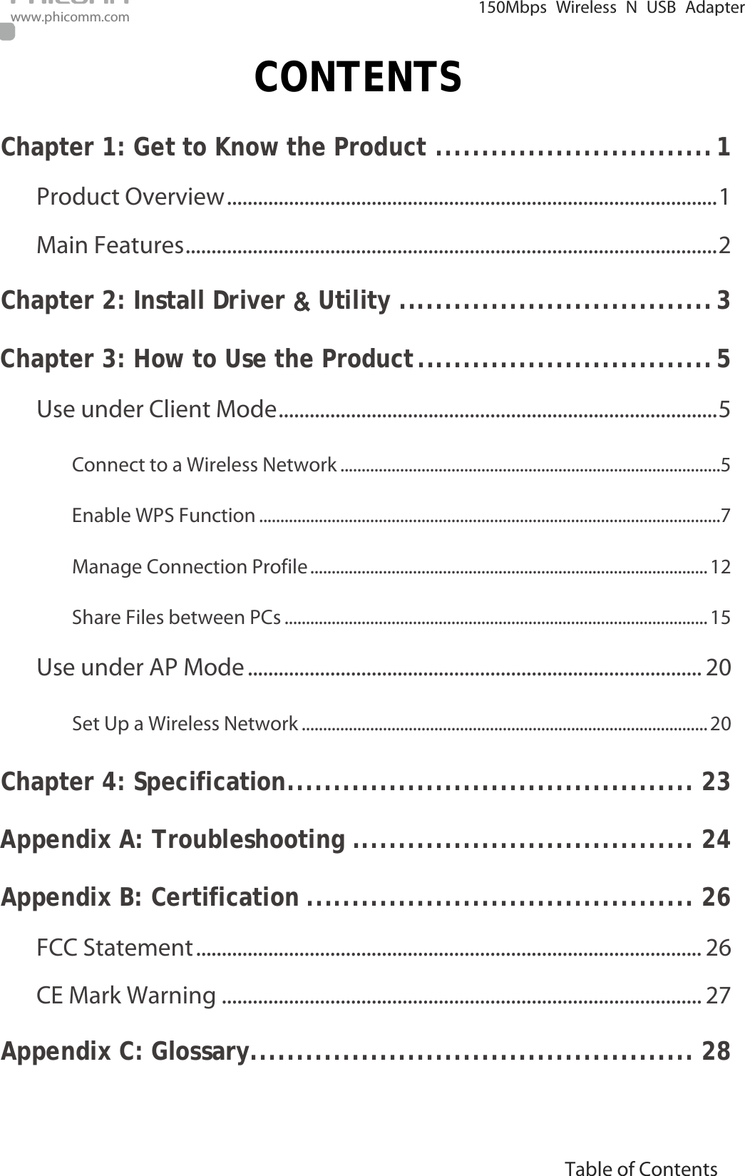                                                            i Table of Contents  150Mbps Wireless N USB Adapter  www.phicomm.com CONTENTS Chapter 1: Get to Know the Product   .............................. 1Product Overview   ............................................................................................... 1Main Features   ....................................................................................................... 2Chapter 2: Install Driver &amp; Utility   .................................. 3Chapter 3: How to Use the Product   ................................ 5Use under Client Mode   ..................................................................................... 5Connect to a Wireless Network   .........................................................................................5Enable WPS Function   ............................................................................................................7Manage Connection Profile   ............................................................................................. 12Share Files between PCs   ................................................................................................... 15Use under AP Mode   ........................................................................................ 20Set Up a Wireless Network   ............................................................................................... 20Chapter 4: Specification   ............................................ 23Appendix A: Troubleshooting   ..................................... 24Appendix B: Certification   .......................................... 26FCC Statement   .................................................................................................. 26CE Mark Warning   ............................................................................................. 27Appendix C: Glossary   ................................................ 28 