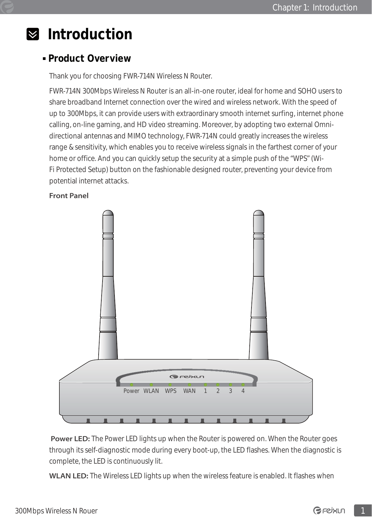 1300Mbps Wireless N RouerChapter 1:  Introduction  Introduction Product Overview                                                                                                  Thank you for choosing FWR-714N Wireless N Router. FWR-714N 300Mbps Wireless N Router is an all-in-one router, ideal for home and SOHO users to share broadband Internet connection over the wired and wireless network. With the speed of up to 300Mbps, it can provide users with extraordinary smooth internet surfing, internet phone calling, on-line gaming, and HD video streaming. Moreover, by adopting two external Omni-directional antennas and MIMO technology, FWR-714N could greatly increases the wireless range &amp; sensitivity, which enables you to receive wireless signals in the farthest corner of your home or office. And you can quickly setup the security at a simple push of the “WPS” (Wi-Fi Protected Setup) button on the fashionable designed router, preventing your device from potential internet attacks. Front PanelPower WLAN WPS WAN 1 3 42 Power LED: The Power LED lights up when the Router is powered on. When the Router goes through its self-diagnostic mode during every boot-up, the LED flashes. When the diagnostic is complete, the LED is continuously lit.WLAN LED: The Wireless LED lights up when the wireless feature is enabled. It flashes when 
