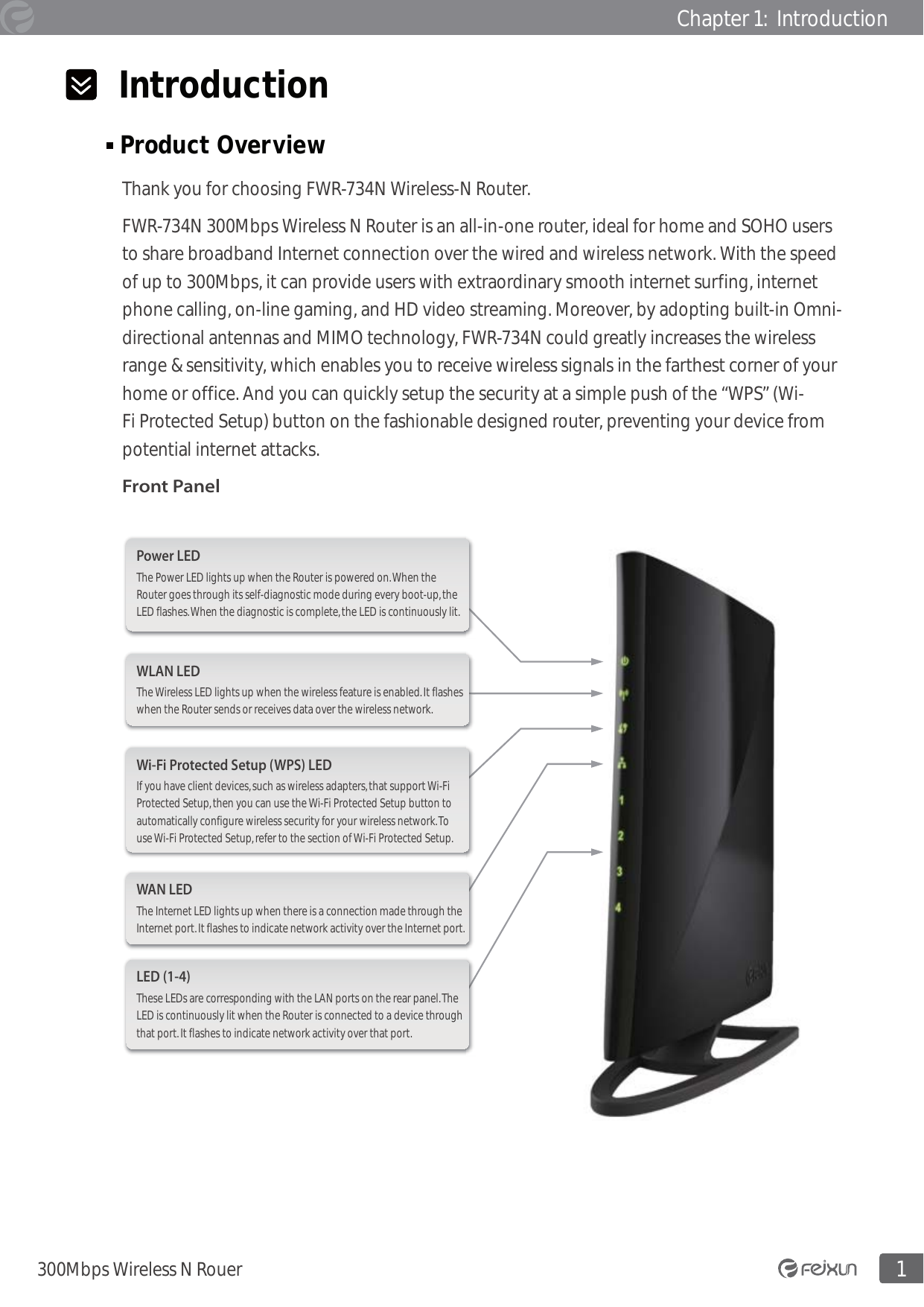 1300Mbps Wireless N RouerChapter 1:  Introduction  Introduction Product Overview                                                                                                  Thank you for choosing FWR-734N Wireless-N Router. FWR-734N 300Mbps Wireless N Router is an all-in-one router, ideal for home and SOHO users to share broadband Internet connection over the wired and wireless network. With the speed of up to 300Mbps, it can provide users with extraordinary smooth internet surfing, internet phone calling, on-line gaming, and HD video streaming. Moreover, by adopting built-in Omni-directional antennas and MIMO technology, FWR-734N could greatly increases the wireless range &amp; sensitivity, which enables you to receive wireless signals in the farthest corner of your home or office. And you can quickly setup the security at a simple push of the “WPS” (Wi-Fi Protected Setup) button on the fashionable designed router, preventing your device from potential internet attacks. Front PanelThe Power LED lights up when the Router is powered on. When the Router goes through its self-diagnostic mode during every boot-up, the LED flashes. When the diagnostic is complete, the LED is continuously lit.Power LEDThe Wireless LED lights up when the wireless feature is enabled. It flashes when the Router sends or receives data over the wireless network.WLAN LEDThe Internet LED lights up when there is a connection made through the Internet port. It flashes to indicate network activity over the Internet port.WAN LEDThese LEDs are corresponding with the LAN ports on the rear panel. The LED is continuously lit when the Router is connected to a device through that port. It flashes to indicate network activity over that port.LED (1-4)If you have client devices, such as wireless adapters, that support Wi-Fi Protected Setup, then you can use the Wi-Fi Protected Setup button to automatically configure wireless security for your wireless network. To use Wi-Fi Protected Setup, refer to the section of Wi-Fi Protected Setup.Wi-Fi Protected Setup (WPS) LED