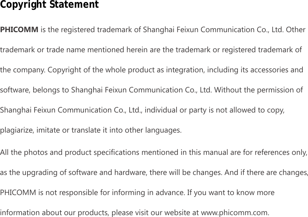                                                            2 Copyright Statement PHICOMM is the registered trademark of Shanghai Feixun Communication Co., Ltd. Other trademark or trade name mentioned herein are the trademark or registered trademark of the company. Copyright of the whole product as integration, including its accessories and software, belongs to Shanghai Feixun Communication Co., Ltd. Without the permission of Shanghai Feixun Communication Co., Ltd., individual or party is not allowed to copy, plagiarize, imitate or translate it into other languages. All the photos and product specifications mentioned in this manual are for references only, as the upgrading of software and hardware, there will be changes. And if there are changes, PHICOMM is not responsible for informing in advance. If you want to know more information about our products, please visit our website at www.phicomm.com. 
