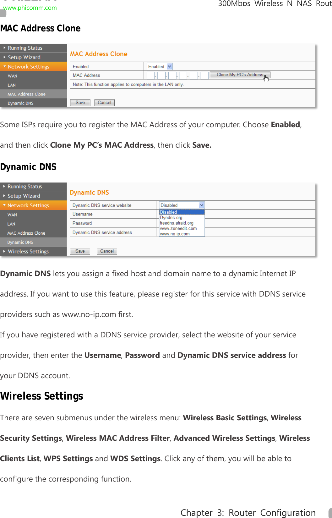                                                            300Mbps Wireless N NAS  Rout www.phicomm.com 23 Chapter 3: Router Configuration  MAC Address Clone  Some ISPs require you to register the MAC Address of your computer. Choose Enabled, and then click Clone My PC’s MAC Address, then click Save. Dynamic DNS  Dynamic DNS lets you assign a fixed host and domain name to a dynamic Internet IP address. If you want to use this feature, please register for this service with DDNS service providers such as www.no-ip.com first. If you have registered with a DDNS service provider, select the website of your service provider, then enter the Username, Password and Dynamic DNS service address for your DDNS account. Wireless Settings There are seven submenus under the wireless menu: Wireless Basic Settings, Wireless Security Settings, Wireless MAC Address Filter, Advanced Wireless Settings, Wireless Clients List, WPS Settings and WDS Settings. Click any of them, you will be able to configure the corresponding function.   