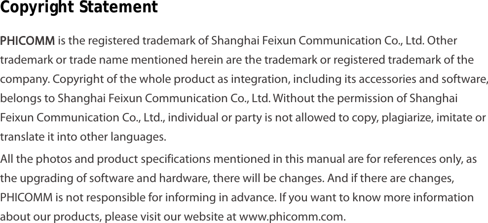                                                            2 Copyright Statement PHICOMM is the registered trademark of Shanghai Feixun Communication Co., Ltd. Other trademark or trade name mentioned herein are the trademark or registered trademark of the company. Copyright of the whole product as integration, including its accessories and software, belongs to Shanghai Feixun Communication Co., Ltd. Without the permission of Shanghai Feixun Communication Co., Ltd., individual or party is not allowed to copy, plagiarize, imitate or translate it into other languages. All the photos and product specifications mentioned in this manual are for references only, as the upgrading of software and hardware, there will be changes. And if there are changes, PHICOMM is not responsible for informing in advance. If you want to know more information about our products, please visit our website at www.phicomm.com. 