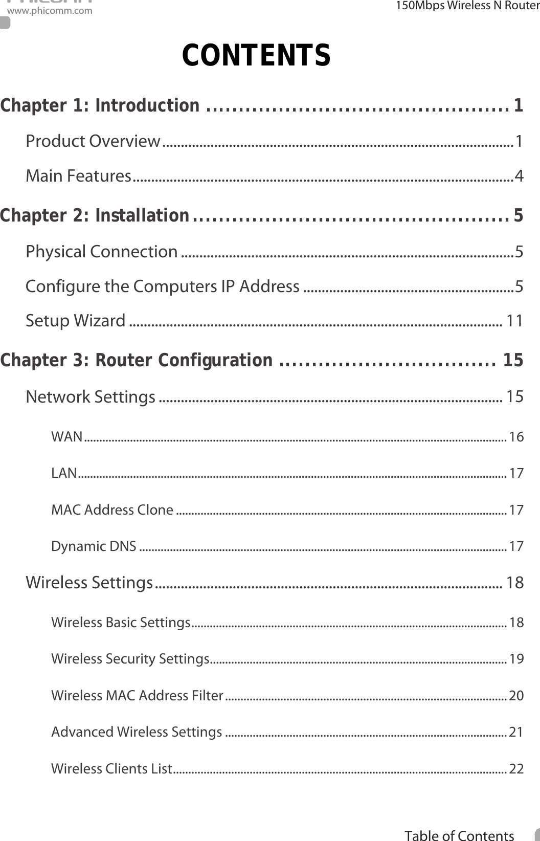                                                            i Table of Contents  150Mbps Wireless N Router www.phicomm.com CONTENTS Chapter 1: Introduction   .............................................. 1Product Overview   ............................................................................................... 1Main Features   ....................................................................................................... 4Chapter 2: Installation   ................................................ 5Physical Connection   .......................................................................................... 5Configure the Computers IP Address   ......................................................... 5Setup Wizard   ..................................................................................................... 11Chapter 3: Router Configuration   ................................. 15Network Settings   ............................................................................................. 15WAN   .......................................................................................................................................... 16LAN   ............................................................................................................................................ 17MAC Address Clone   ............................................................................................................ 17Dynamic DNS   ........................................................................................................................ 17Wireless Settings   .............................................................................................. 18Wireless Basic Settings   ....................................................................................................... 18Wireless Security Settings   ................................................................................................. 19Wireless MAC Address Filter   ............................................................................................ 20Advanced Wireless Settings   ............................................................................................ 21Wireless Clients List   ............................................................................................................. 22