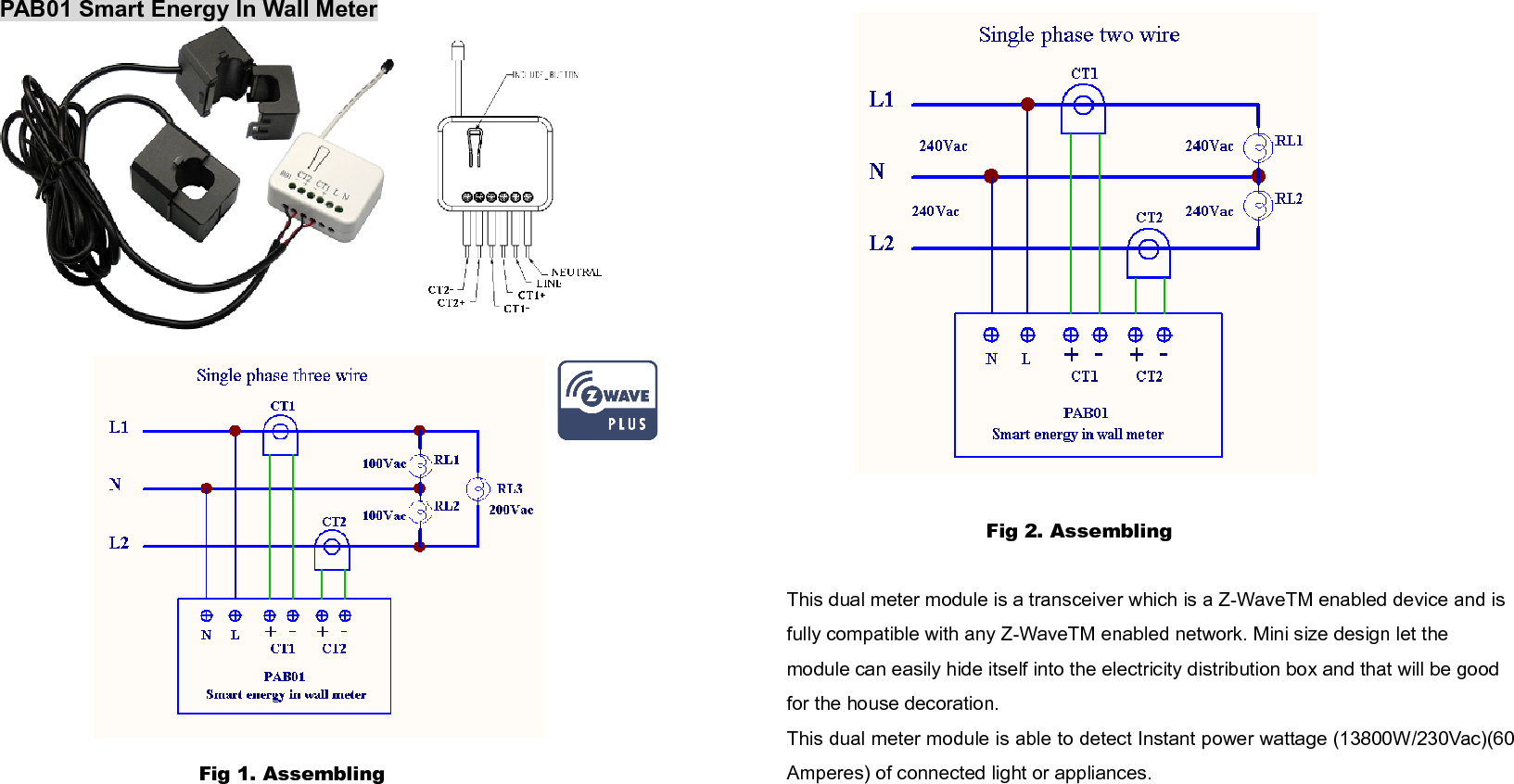 PAB01 Smart Energy In Wall MeterFig 1. Assembling Fig 2. Assembling This dual meter module is a transceiver which is a Z-WaveTM enabled device and is fully compatible with any Z-WaveTM enabled network. Mini size design let the module can easily hide itself into the electricity distribution box and that will be good for the house decoration. This dual meter module is able to detect Instant power wattage (13800W/230Vac)(60Amperes) of connected light or appliances. 