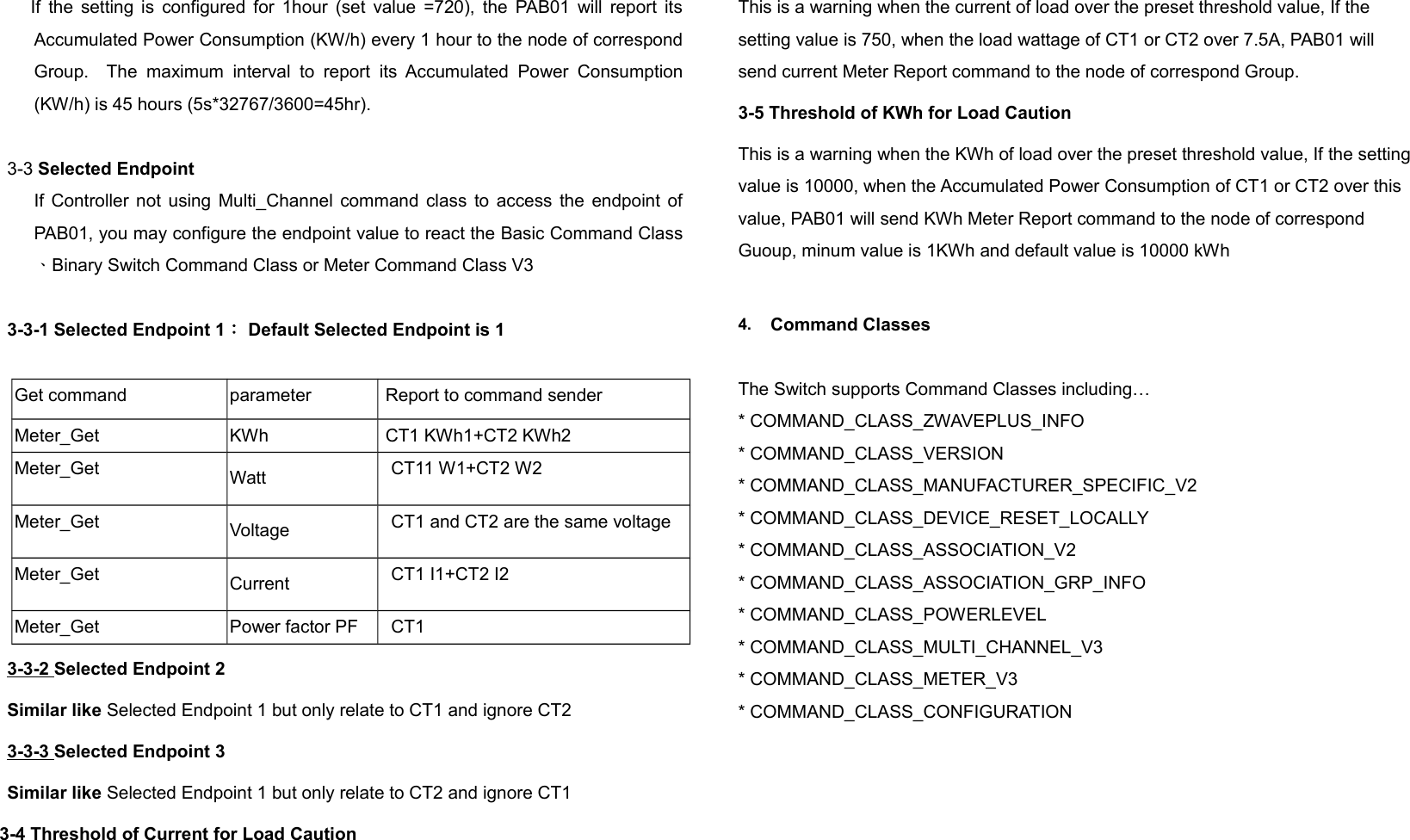      If the setting is configured for 1hour (set value =720), the PAB01 will report itsAccumulated Power Consumption (KW/h) every 1 hour to the node of correspondGroup.   The  maximum   interval  to report   its Accumulated Power  Consumption(KW/h) is 45 hours (5s*32767/3600=45hr).3-3 Selected EndpointIf Controller not using Multi_Channel command class to access the endpoint ofPAB01, you may configure the endpoint value to react the Basic Command Class、Binary Switch Command Class or Meter Command Class V33-3-1 Selected Endpoint 1： Default Selected Endpoint is 1Get command parameter  Report to command senderMeter_Get KWh  CT1 KWh1+CT2 KWh2Meter_Get Watt CT11 W1+CT2 W2Meter_Get Voltage CT1 and CT2 are the same voltageMeter_Get Current CT1 I1+CT2 I2Meter_Get Power factor PF CT13-3-2 Selected Endpoint 2Similar like Selected Endpoint 1 but only relate to CT1 and ignore CT23-3-3 Selected Endpoint 3Similar like Selected Endpoint 1 but only relate to CT2 and ignore CT13-4 Threshold of Current for Load CautionThis is a warning when the current of load over the preset threshold value, If the setting value is 750, when the load wattage of CT1 or CT2 over 7.5A, PAB01 will send current Meter Report command to the node of correspond Group.3-5 Threshold of KWh for Load CautionThis is a warning when the KWh of load over the preset threshold value, If the settingvalue is 10000, when the Accumulated Power Consumption of CT1 or CT2 over this value, PAB01 will send KWh Meter Report command to the node of correspond Guoup, minum value is 1KWh and default value is 10000 kWh4. Command ClassesThe Switch supports Command Classes including…* COMMAND_CLASS_ZWAVEPLUS_INFO* COMMAND_CLASS_VERSION* COMMAND_CLASS_MANUFACTURER_SPECIFIC_V2* COMMAND_CLASS_DEVICE_RESET_LOCALLY* COMMAND_CLASS_ASSOCIATION_V2* COMMAND_CLASS_ASSOCIATION_GRP_INFO* COMMAND_CLASS_POWERLEVEL* COMMAND_CLASS_MULTI_CHANNEL_V3* COMMAND_CLASS_METER_V3* COMMAND_CLASS_CONFIGURATION