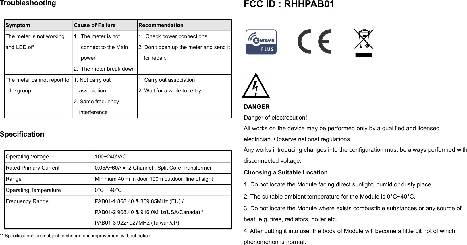 Troubleshooting                 Symptom Cause of Failure RecommendationThe meter is not working and LED off1. The meter is not connect to the Main power2. The meter break down1. Check power connections2. Don’t open up the meter and send itfor repair.The meter cannot report to the group1. Not carry out association2. Same frequency interference1. Carry out association2. Wait for a while to re-trySpecificationOperating Voltage 100~240VACRated Primary Current 0.05A~60A x  2 Channel ; Split Core Transformer Range Minimum 40 m in door 100m outdoor  line of sightOperating Temperature 0°C ~ 40°CFrequency Range PAB01-1 868.40 &amp; 869.85MHz (EU) /PAB01-2 908.40 &amp; 916.0MHz(USA/Canada) / PAB01-3 922~927MHz (Taiwan/JP)** Specifications are subject to change and improvement without notice.              FCC ID : RHHPAB01                                                                                         DANGERDanger of electrocution!All works on the device may be performed only by a qualified and licensed electrician. Observe national regulations. Any works introducing changes into the configuration must be always performed with disconnected voltage. Choosing a Suitable Location1. Do not locate the Module facing direct sunlight, humid or dusty place.2. The suitable ambient temperature for the Module is 0°C~40°C.3. Do not locate the Module where exists combustible substances or any source of heat, e.g. fires, radiators, boiler etc.4. After putting it into use, the body of Module will become a little bit hot of which phenomenon is normal.