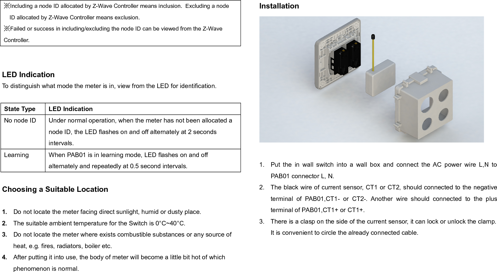 ※Including a node ID allocated by Z-Wave Controller means inclusion.  Excluding a nodeID allocated by Z-Wave Controller means exclusion.※Failed or success in including/excluding the node ID can be viewed from the Z-Wave Controller. LED IndicationTo distinguish what mode the meter is in, view from the LED for identification.State Type LED IndicationNo node ID Under normal operation, when the meter has not been allocated a node ID, the LED flashes on and off alternately at 2 seconds intervals. Learning When PAB01 is in learning mode, LED flashes on and off alternately and repeatedly at 0.5 second intervals.Choosing a Suitable Location1. Do not locate the meter facing direct sunlight, humid or dusty place.2. The suitable ambient temperature for the Switch is 0°C~40°C.3. Do not locate the meter where exists combustible substances or any source of heat, e.g. fires, radiators, boiler etc.4. After putting it into use, the body of meter will become a little bit hot of which phenomenon is normal.Installation1. Put the in wall switch into a wall box and connect the AC power wire L,N toPAB01 connector L, N.2. The black wire of current sensor, CT1 or CT2, should connected to the negativeterminal  of  PAB01,CT1-   or   CT2-.  Another  wire   should   connected   to   the   plusterminal of PAB01,CT1+ or CT1+.3. There is a clasp on the side of the current sensor, it can lock or unlock the clamp.It is convenient to circle the already connected cable.